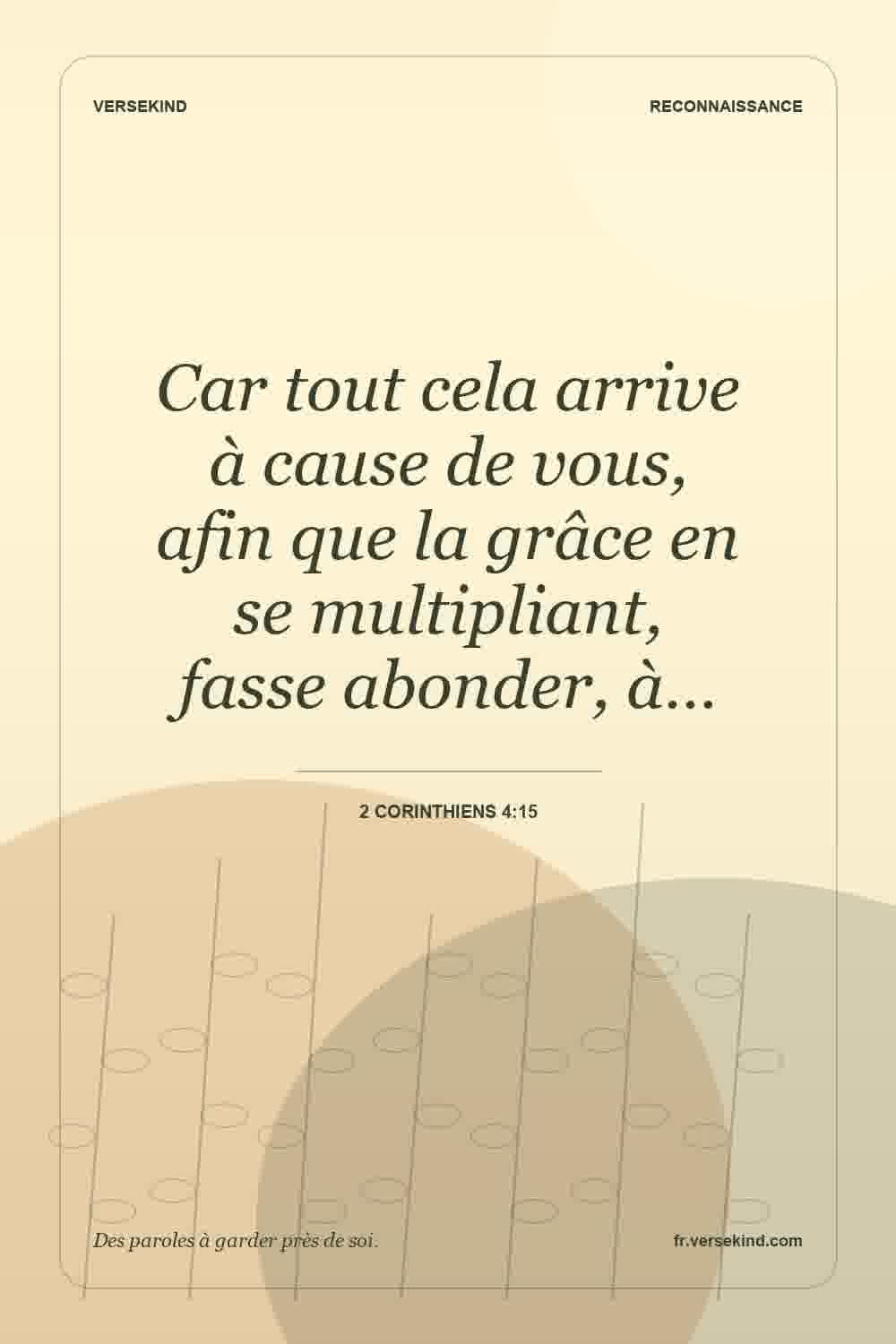 Car tout cela arrive à cause de vous, afin que la grâce en se multipliant, fasse abonder, à… — 2 Corinthiens 4:15