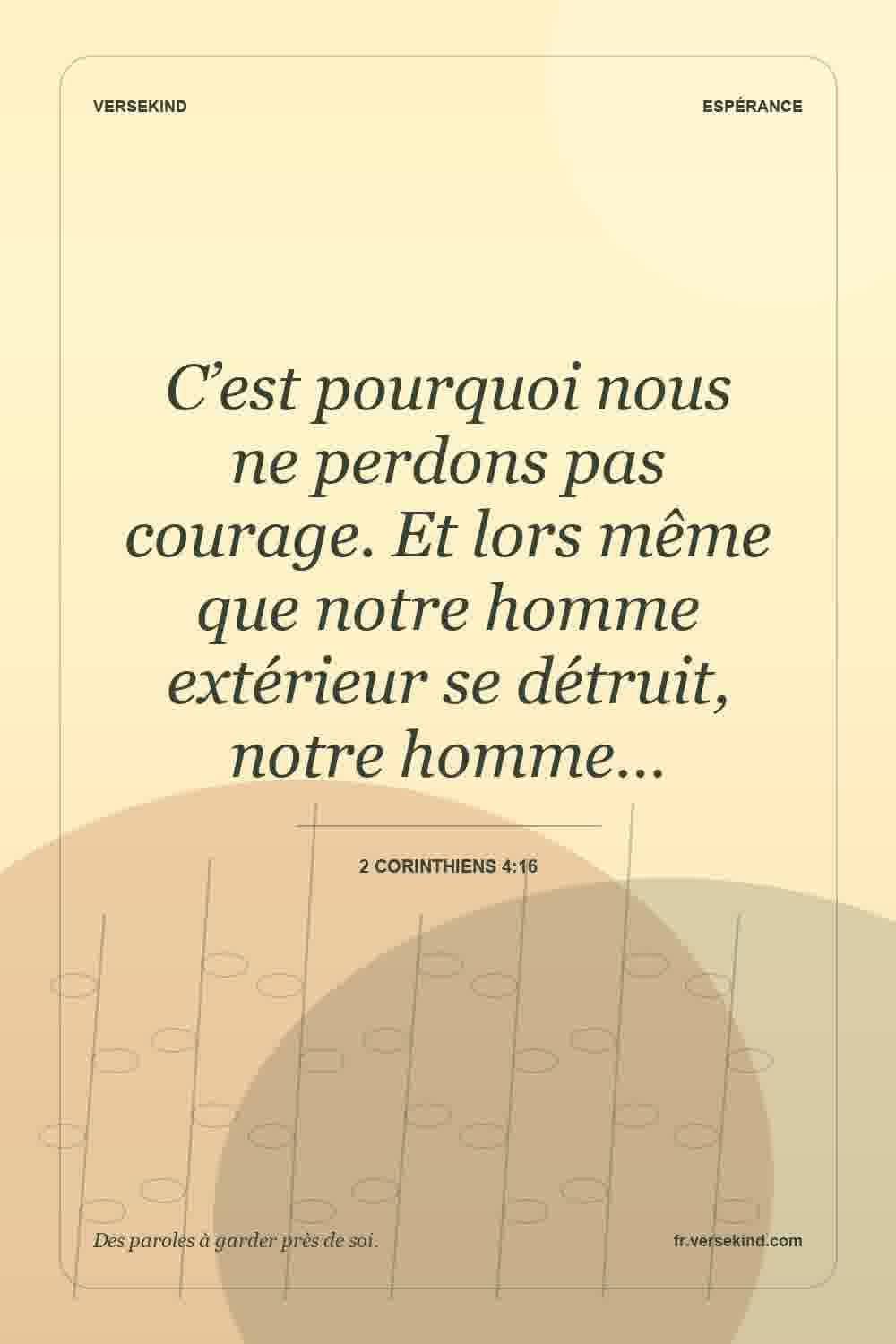 C’est pourquoi nous ne perdons pas courage. Et lors même que notre homme extérieur se détruit, notre homme… — 2 Corinthiens 4:16
