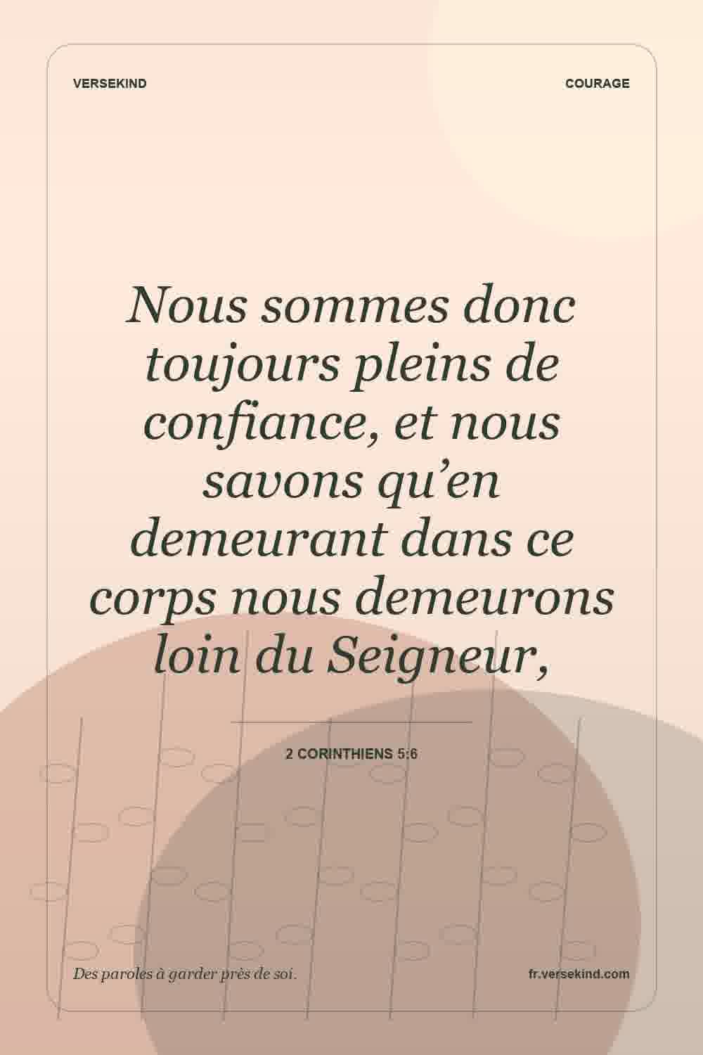 Nous sommes donc toujours pleins de confiance, et nous savons qu’en demeurant dans ce corps nous demeurons loin du Seigneur, — 2 Corinthiens 5:6