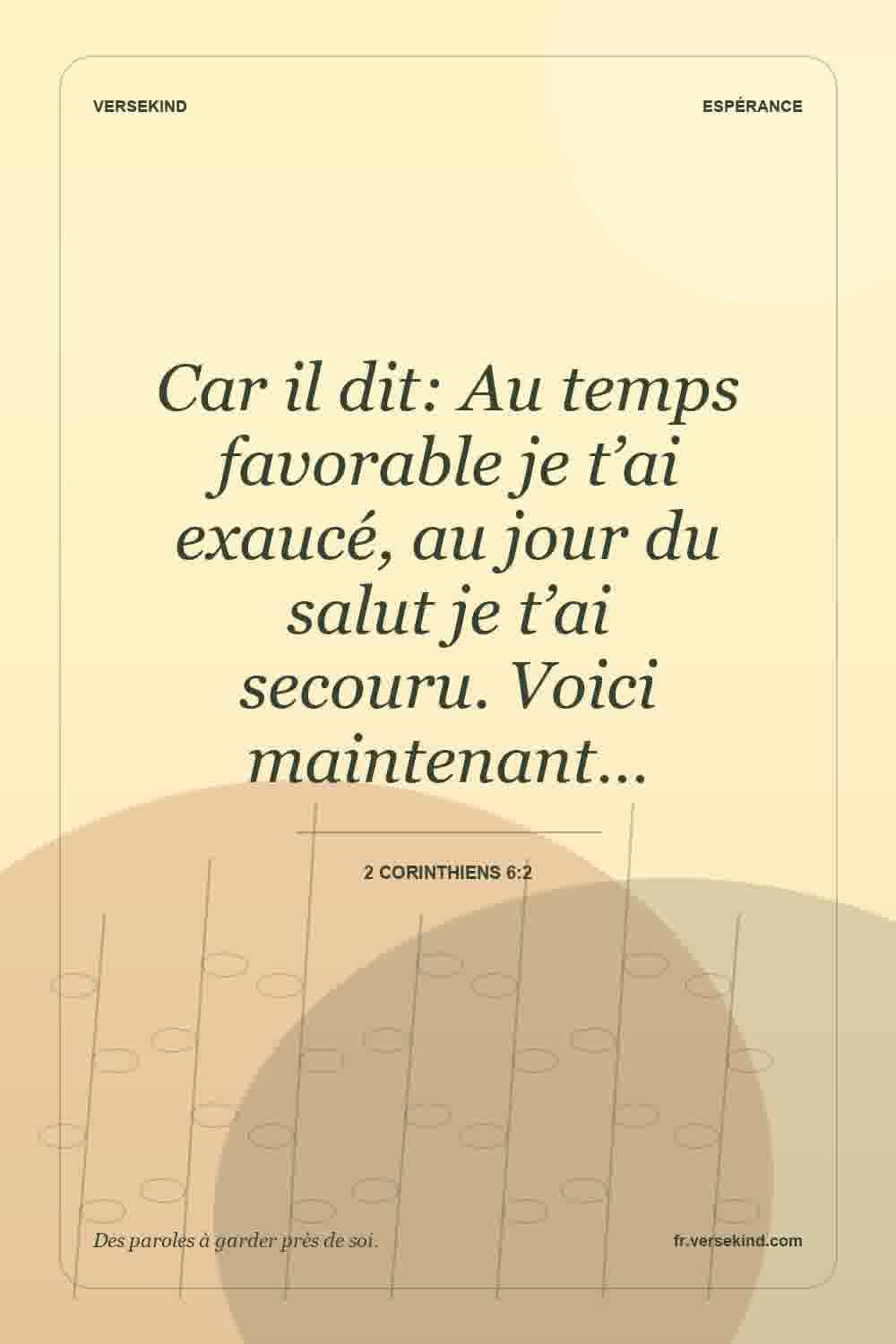 Car il dit: Au temps favorable je t’ai exaucé, au jour du salut je t’ai secouru. Voici maintenant… — 2 Corinthiens 6:2