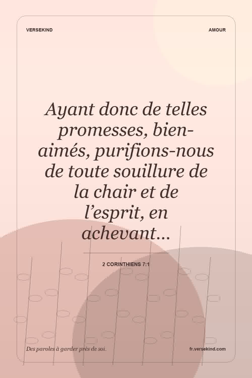 Ayant donc de telles promesses, bien-aimés, purifions-nous de toute souillure de la chair et de l’esprit, en achevant… — 2 Corinthiens 7:1