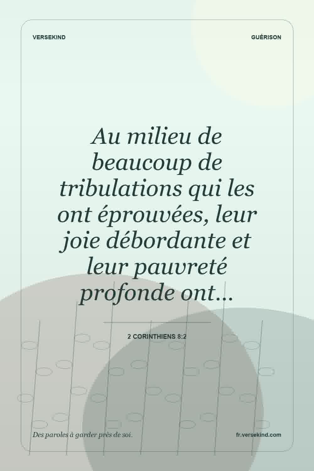 Au milieu de beaucoup de tribulations qui les ont éprouvées, leur joie débordante et leur pauvreté profonde ont… — 2 Corinthiens 8:2