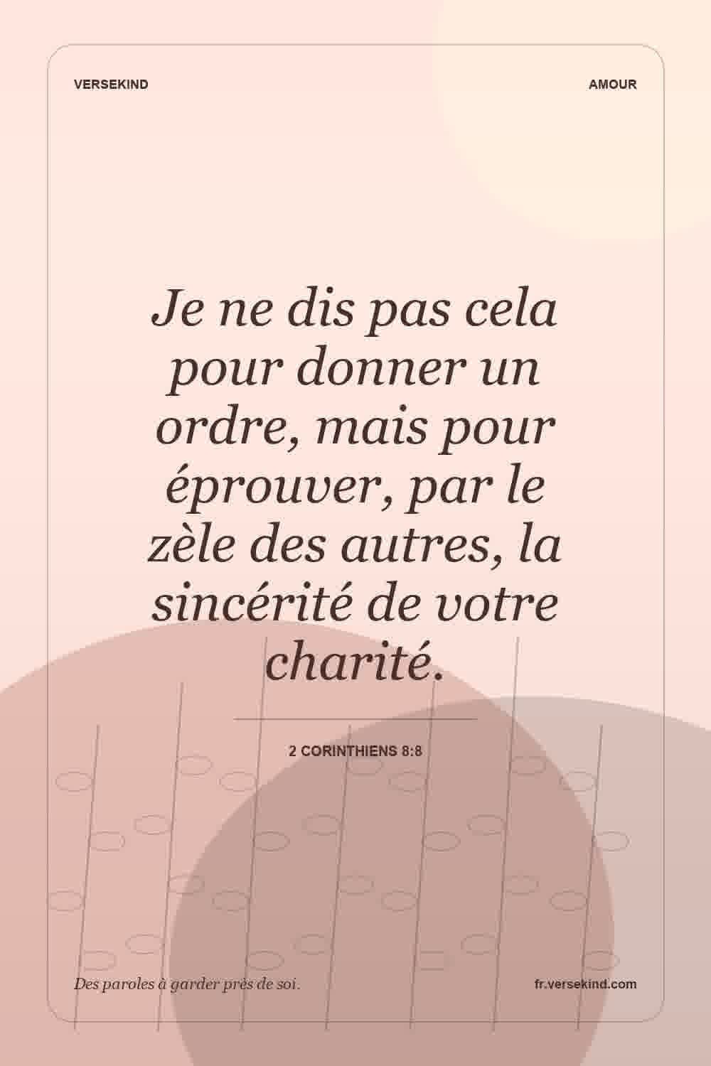 Je ne dis pas cela pour donner un ordre, mais pour éprouver, par le zèle des autres, la sincérité de votre charité. — 2 Corinthiens 8:8