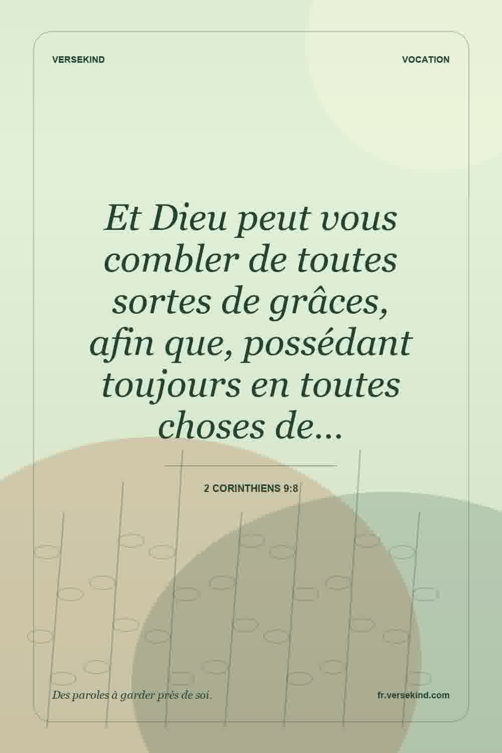 Et Dieu peut vous combler de toutes sortes de grâces, afin que, possédant toujours en toutes choses de… — 2 Corinthiens 9:8
