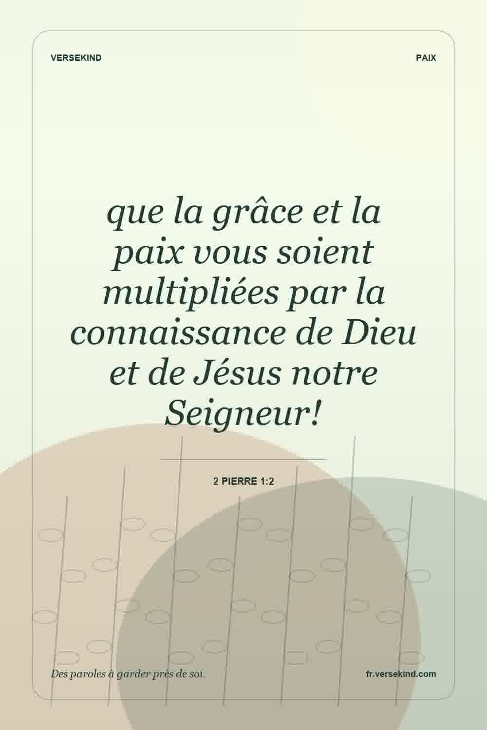 que la grâce et la paix vous soient multipliées par la connaissance de Dieu et de Jésus notre Seigneur! — 2 Pierre 1:2
