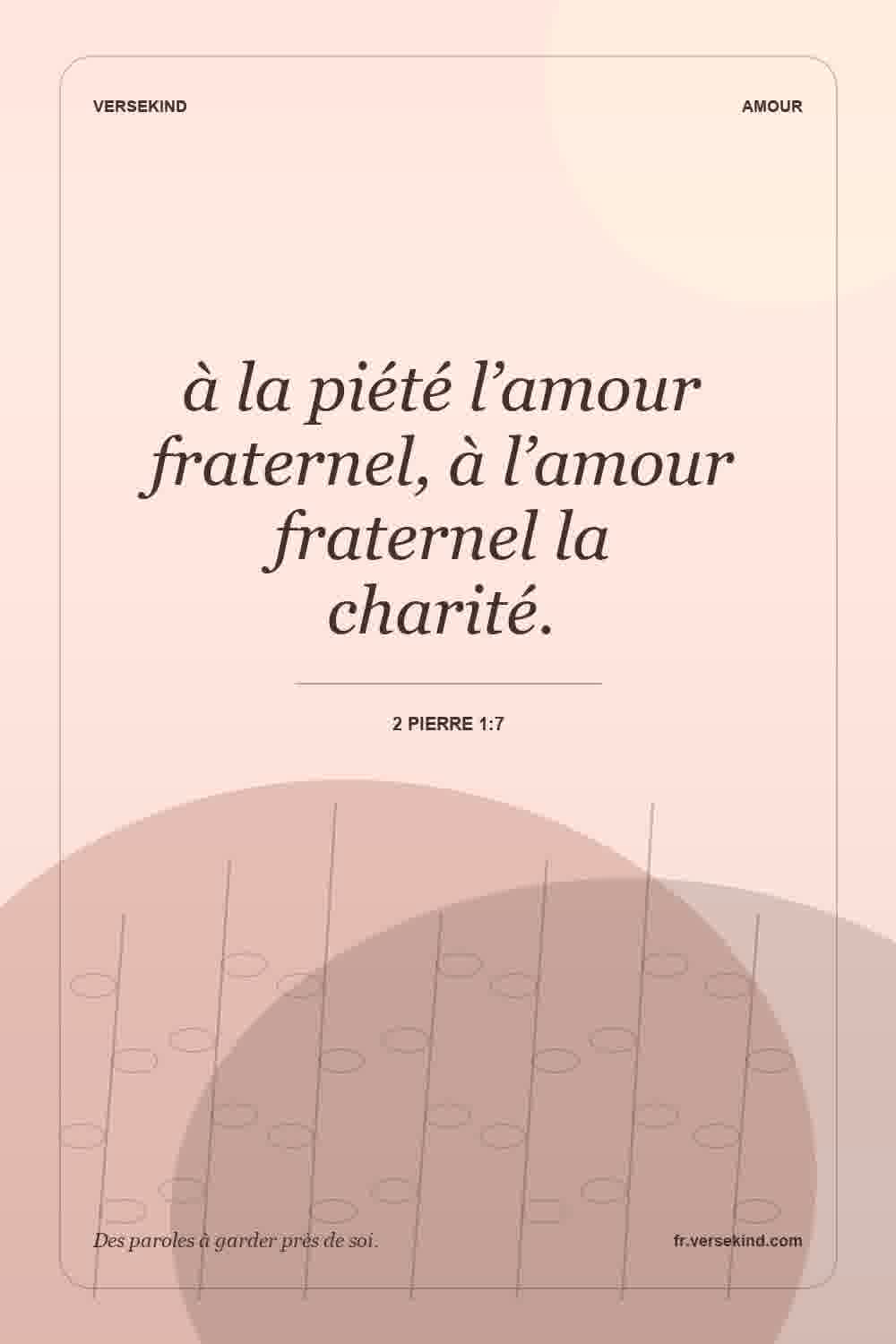 à la piété l’amour fraternel, à l’amour fraternel la charité. — 2 Pierre 1:7