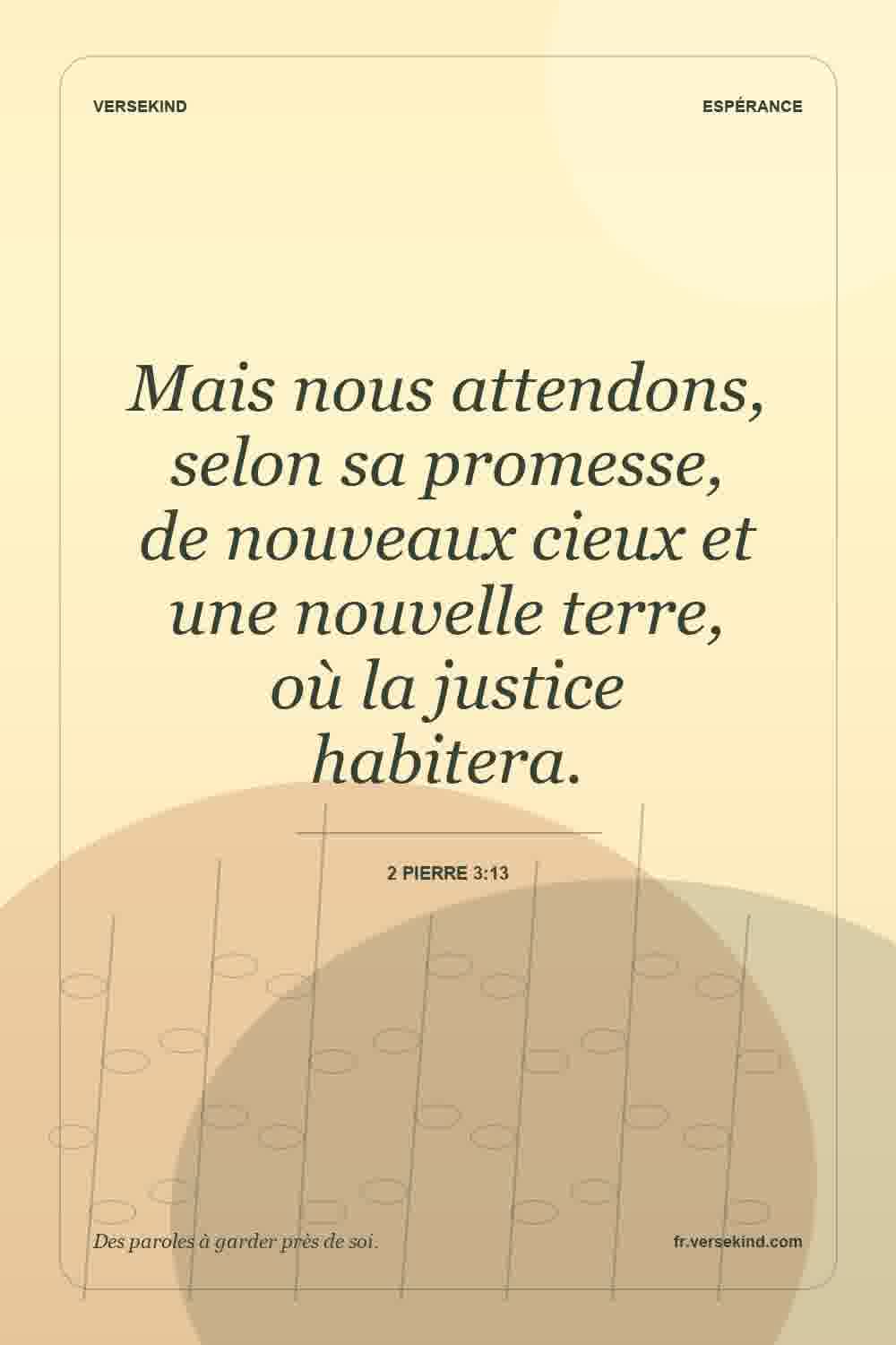Mais nous attendons, selon sa promesse, de nouveaux cieux et une nouvelle terre, où la justice habitera. — 2 Pierre 3:13