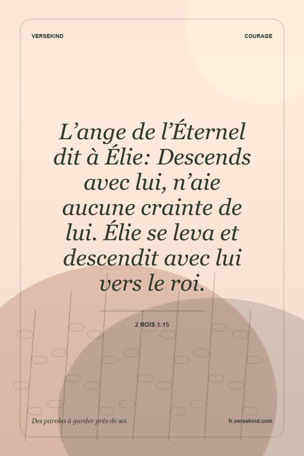 L’ange de l’Éternel dit à Élie: Descends avec lui, n’aie aucune crainte de lui. Élie se leva et descendit avec lui vers le roi. — 2 Rois 1:15