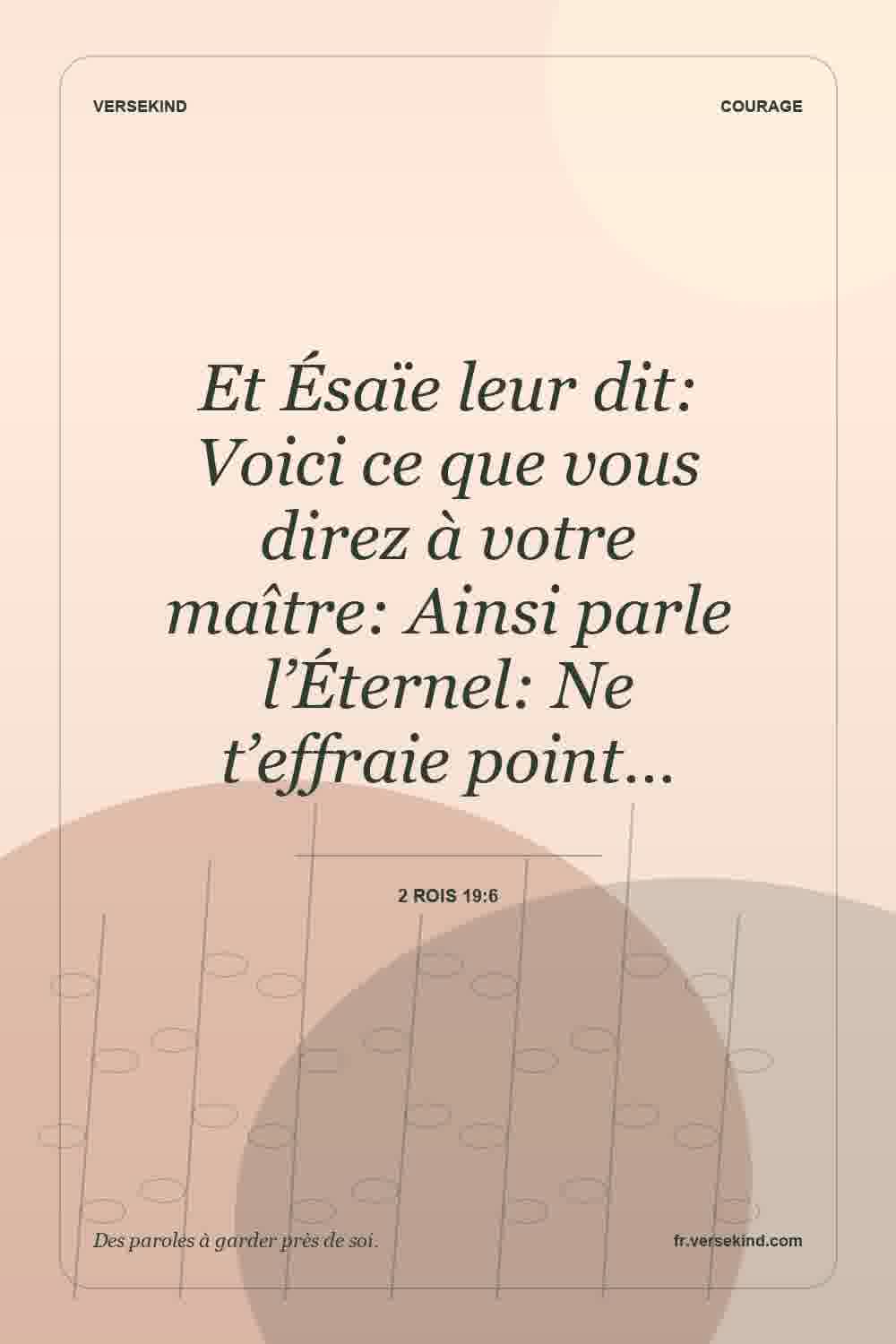 Et Ésaïe leur dit: Voici ce que vous direz à votre maître: Ainsi parle l’Éternel: Ne t’effraie point… — 2 Rois 19:6