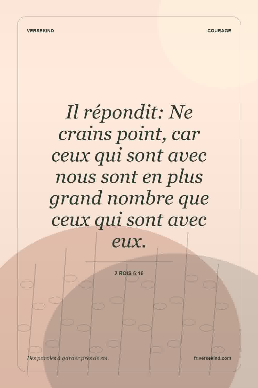 Il répondit: Ne crains point, car ceux qui sont avec nous sont en plus grand nombre que ceux qui sont avec eux. — 2 Rois 6:16