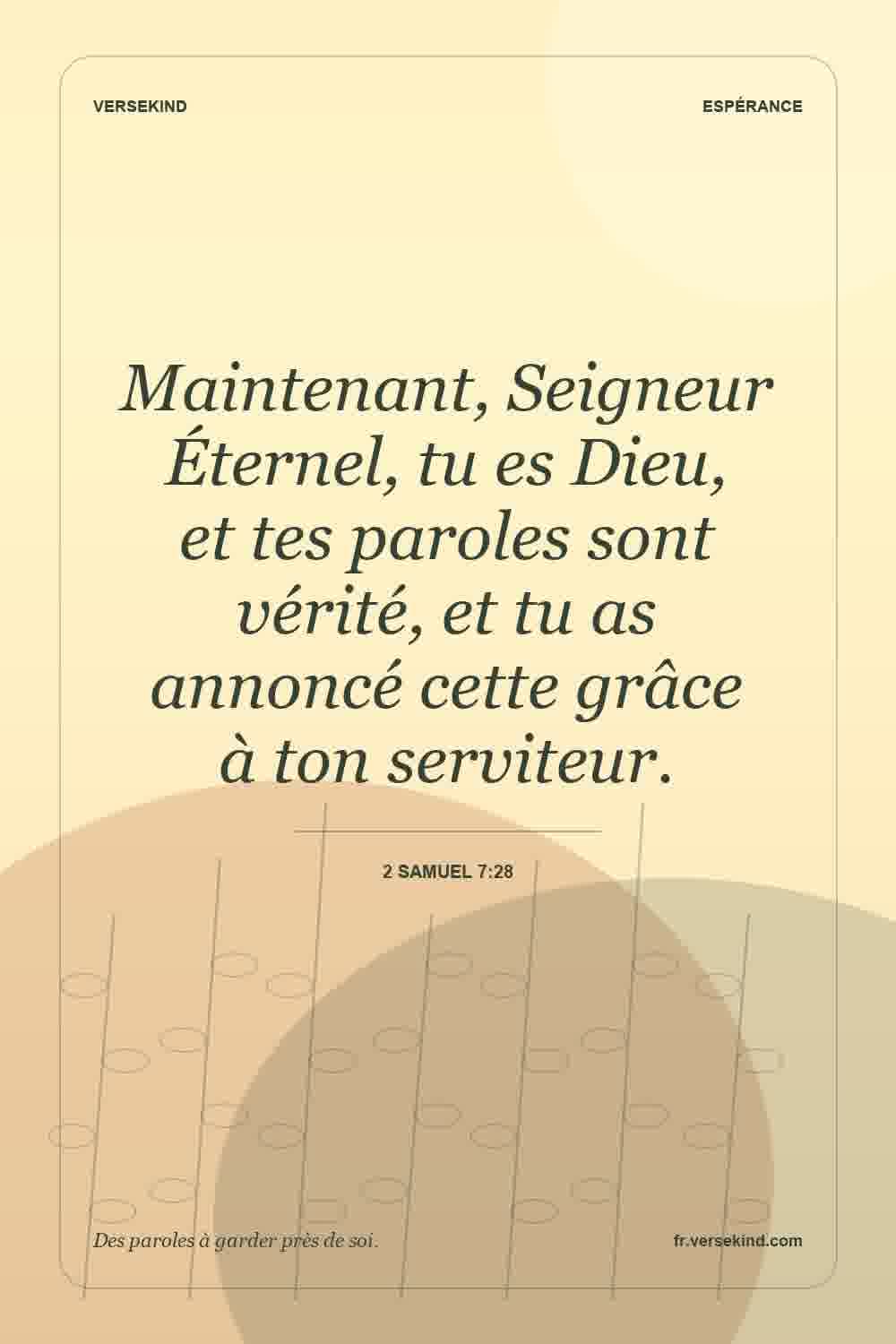 Maintenant, Seigneur Éternel, tu es Dieu, et tes paroles sont vérité, et tu as annoncé cette grâce à ton serviteur. — 2 Samuel 7:28