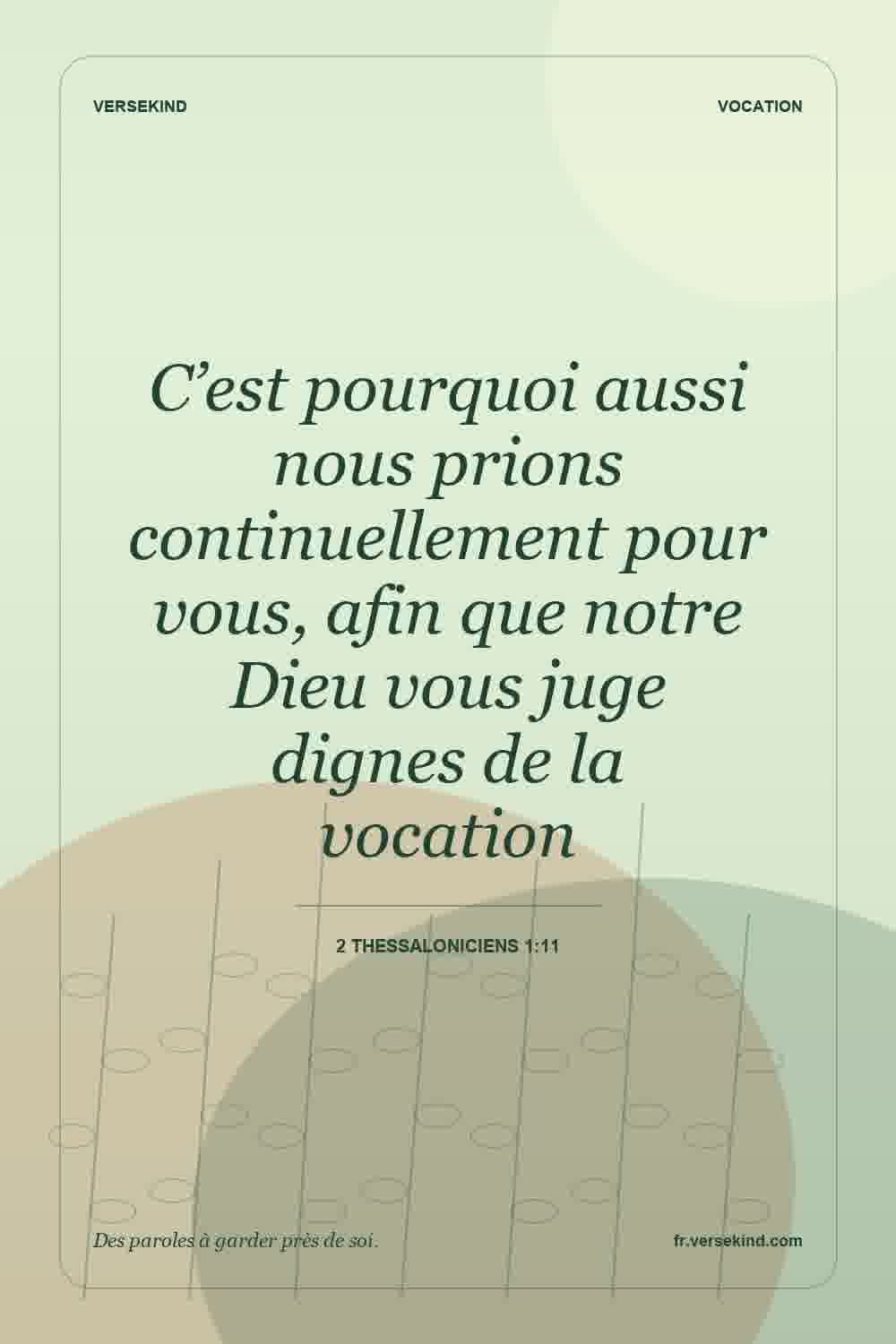C’est pourquoi aussi nous prions continuellement pour vous, afin que notre Dieu vous juge dignes de la vocation — 2 Thessaloniciens 1:11