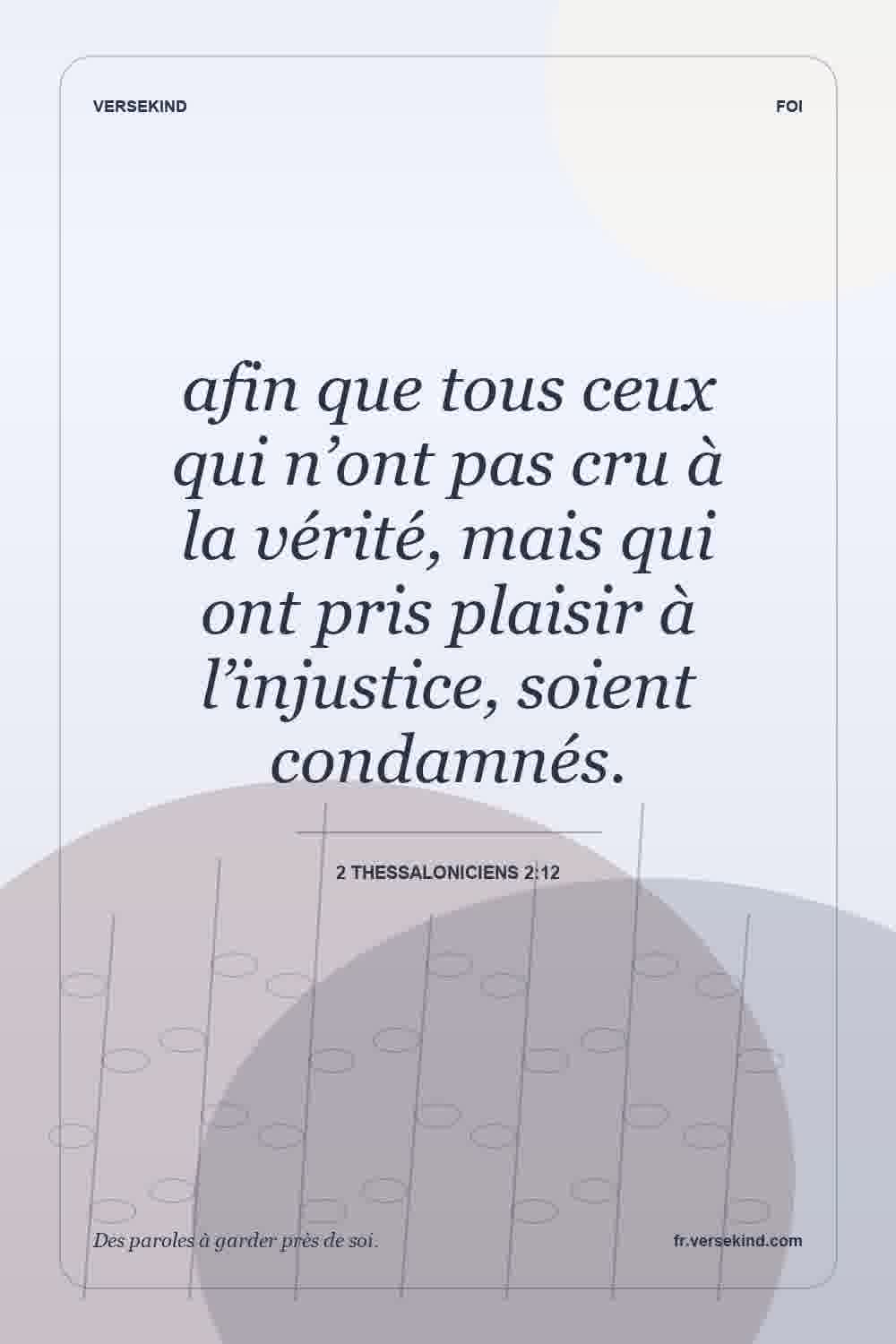 afin que tous ceux qui n’ont pas cru à la vérité, mais qui ont pris plaisir à l’injustice, soient condamnés. — 2 Thessaloniciens 2:12
