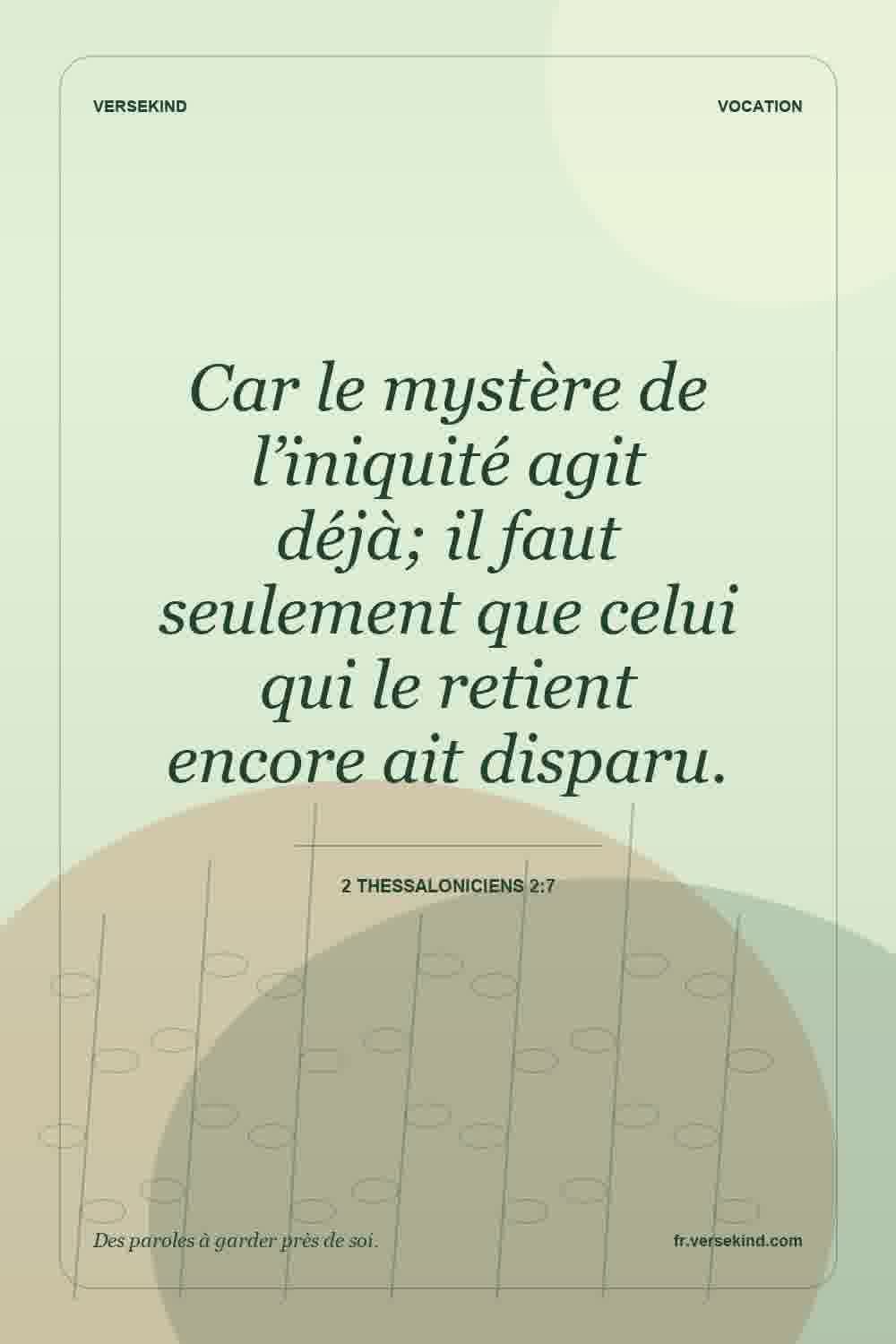 Car le mystère de l’iniquité agit déjà; il faut seulement que celui qui le retient encore ait disparu. — 2 Thessaloniciens 2:7