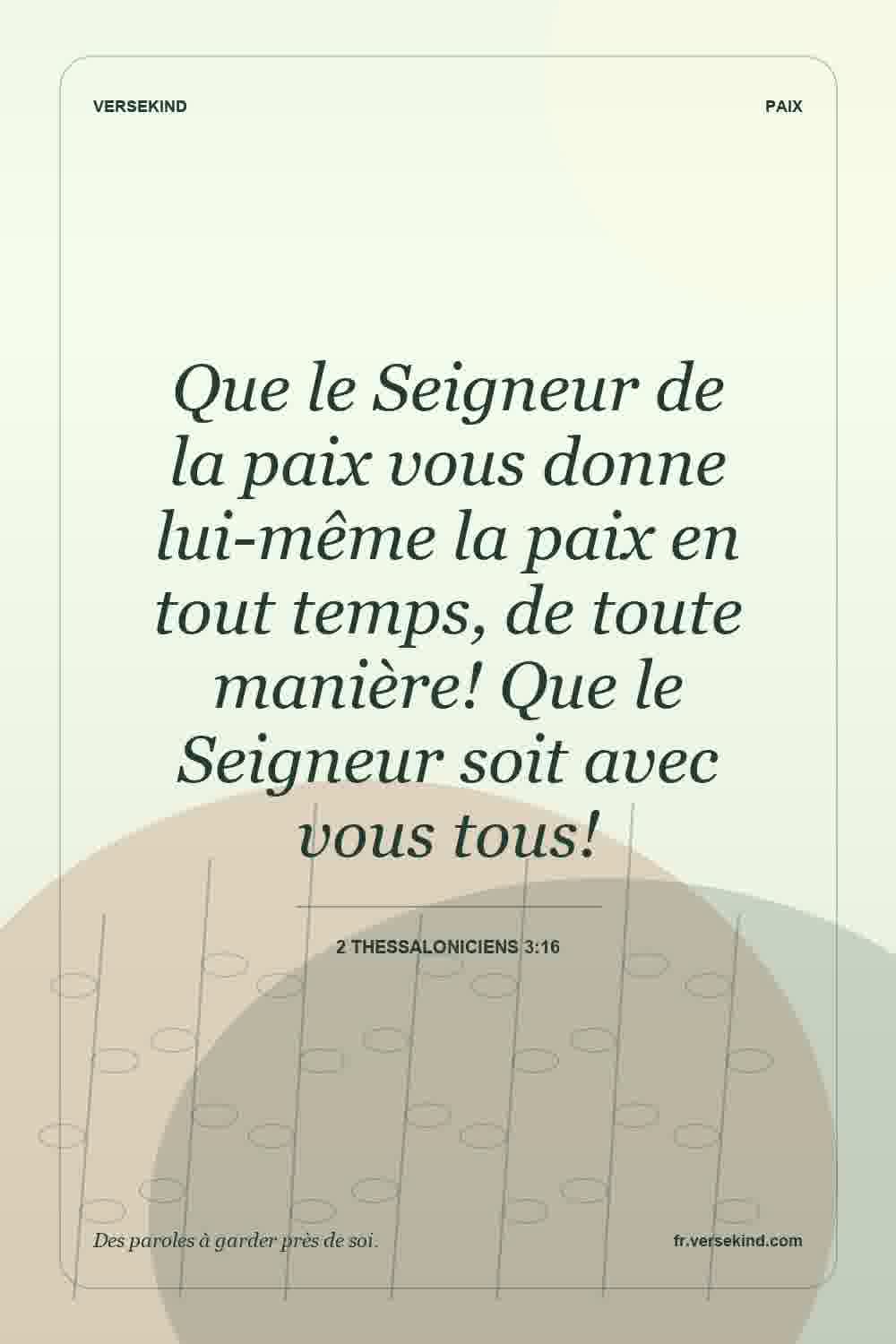 Que le Seigneur de la paix vous donne lui-même la paix en tout temps, de toute manière! Que le Seigneur soit avec vous tous! — 2 Thessaloniciens 3:16