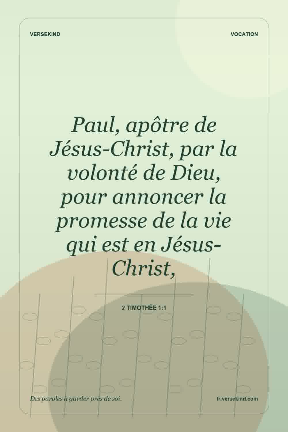 Paul, apôtre de Jésus-Christ, par la volonté de Dieu, pour annoncer la promesse de la vie qui est en Jésus-Christ, — 2 Timothée 1:1