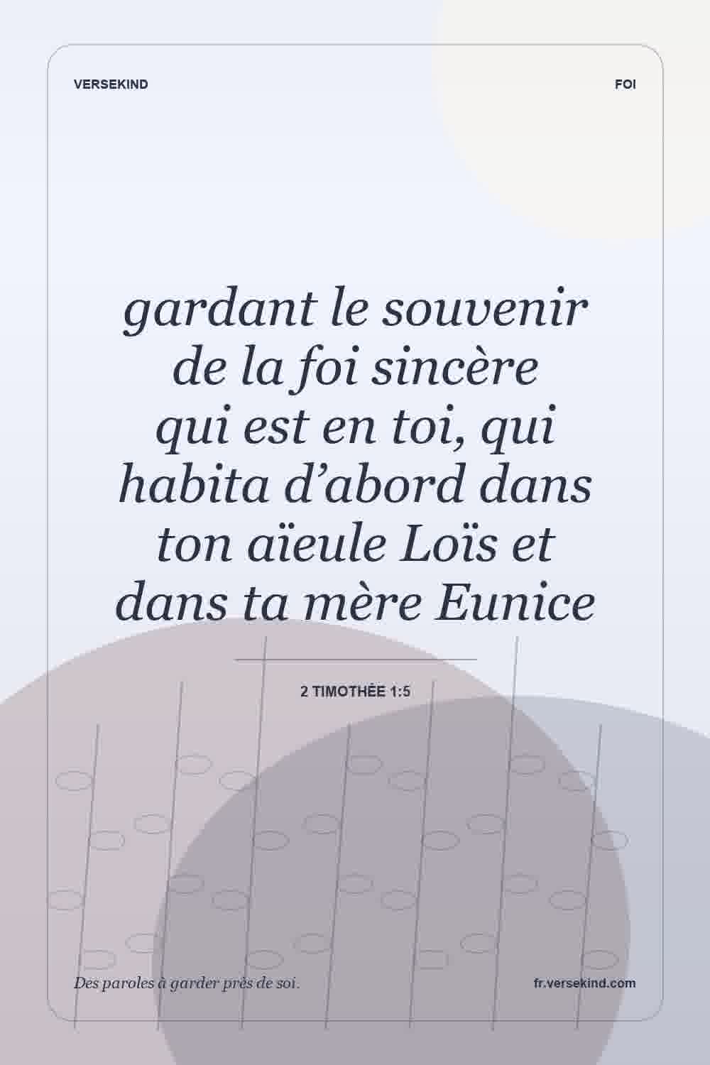 gardant le souvenir de la foi sincère qui est en toi, qui habita d’abord dans ton aïeule Loïs et dans ta mère Eunice — 2 Timothée 1:5