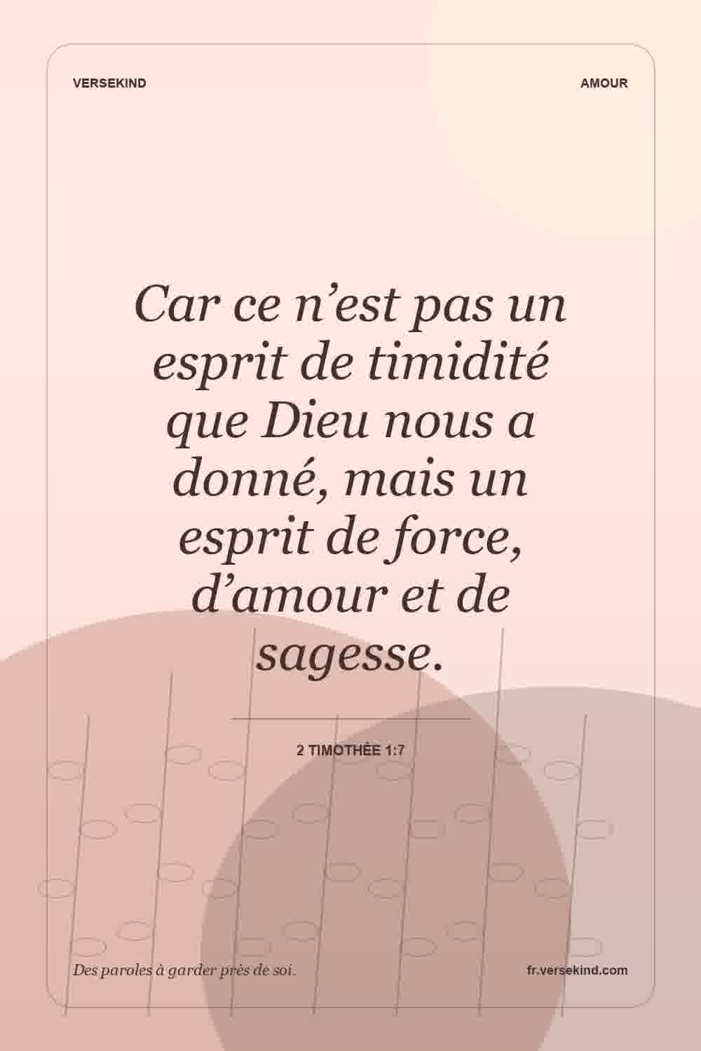 Car ce n’est pas un esprit de timidité que Dieu nous a donné, mais un esprit de force, d’amour et de sagesse. — 2 Timothée 1:7