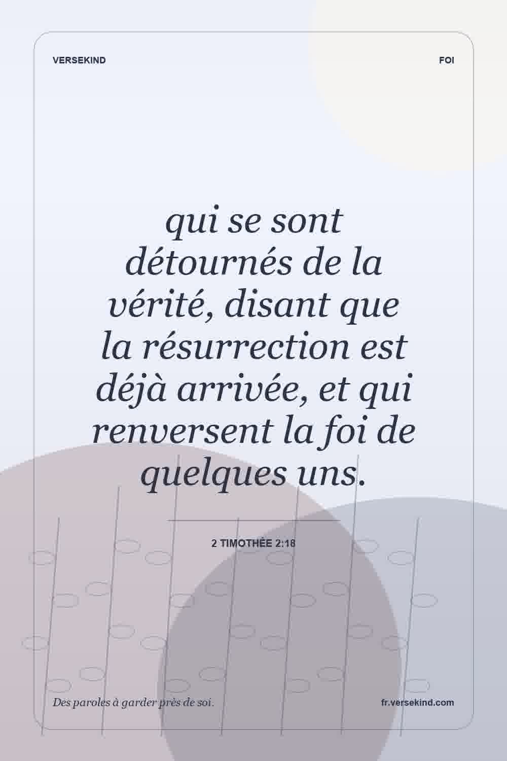 qui se sont détournés de la vérité, disant que la résurrection est déjà arrivée, et qui renversent la foi de quelques uns. — 2 Timothée 2:18
