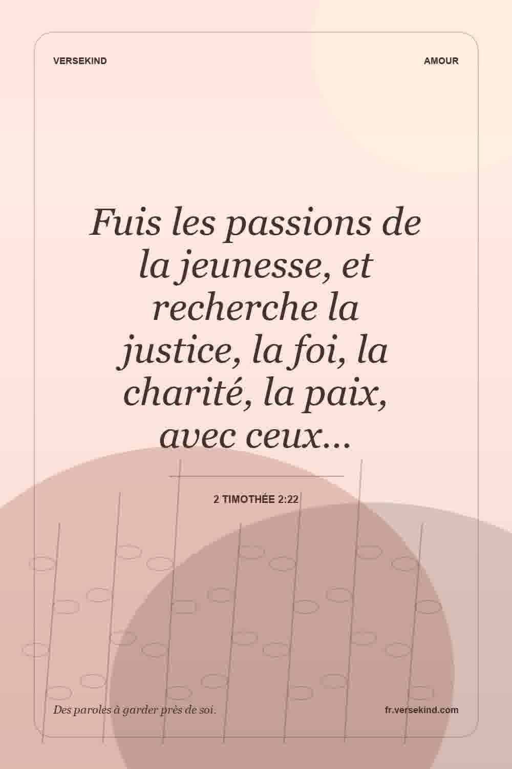 Fuis les passions de la jeunesse, et recherche la justice, la foi, la charité, la paix, avec ceux… — 2 Timothée 2:22