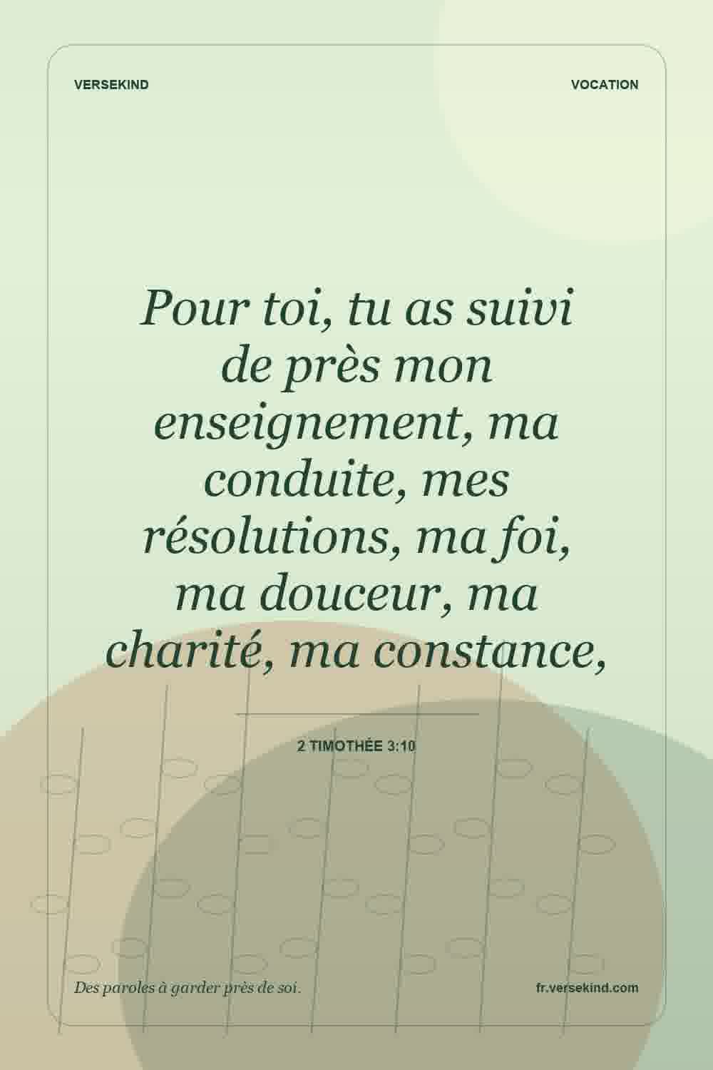 Pour toi, tu as suivi de près mon enseignement, ma conduite, mes résolutions, ma foi, ma douceur, ma charité, ma constance, — 2 Timothée 3:10