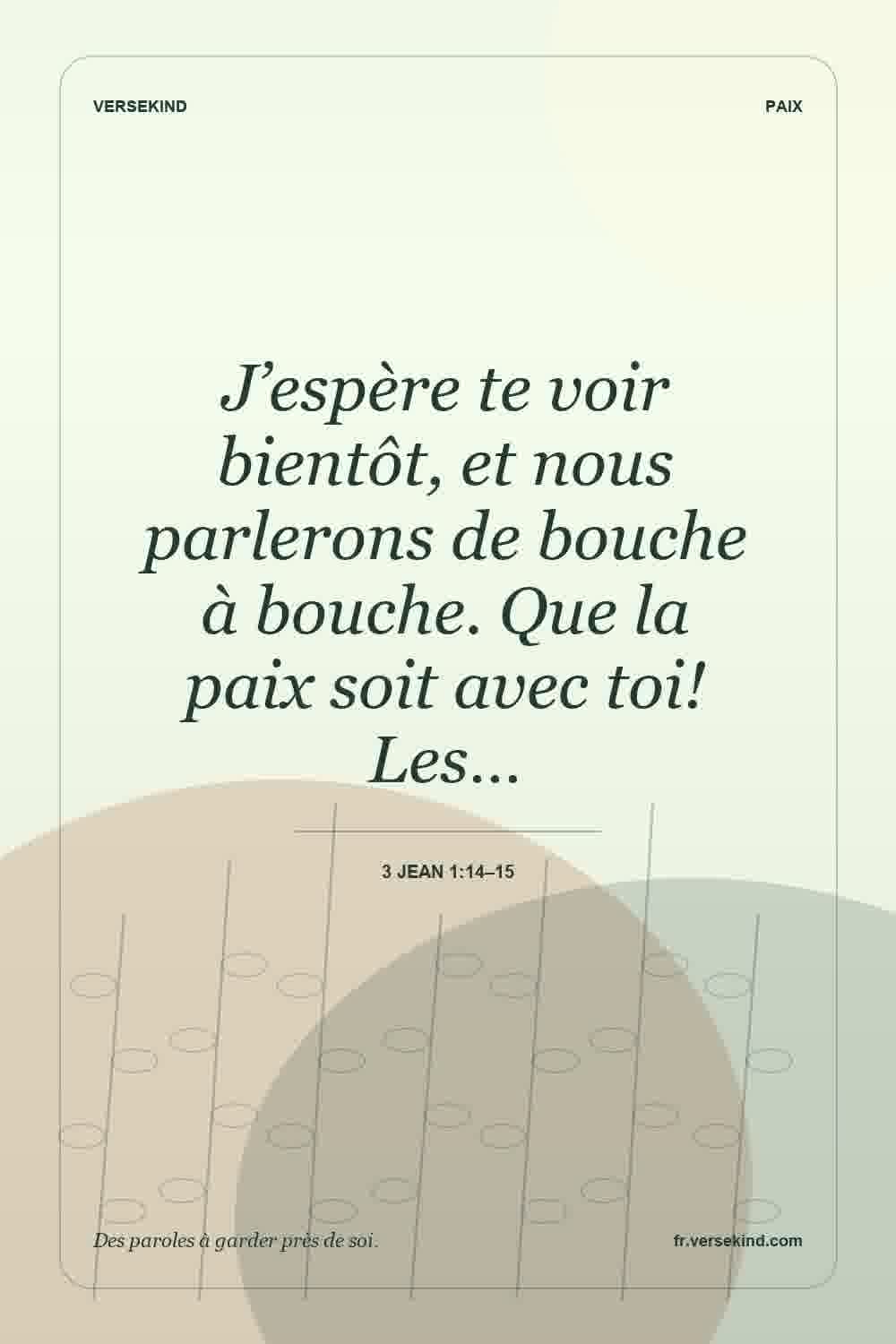 J’espère te voir bientôt, et nous parlerons de bouche à bouche. Que la paix soit avec toi! Les… — 3 Jean 1:14–15