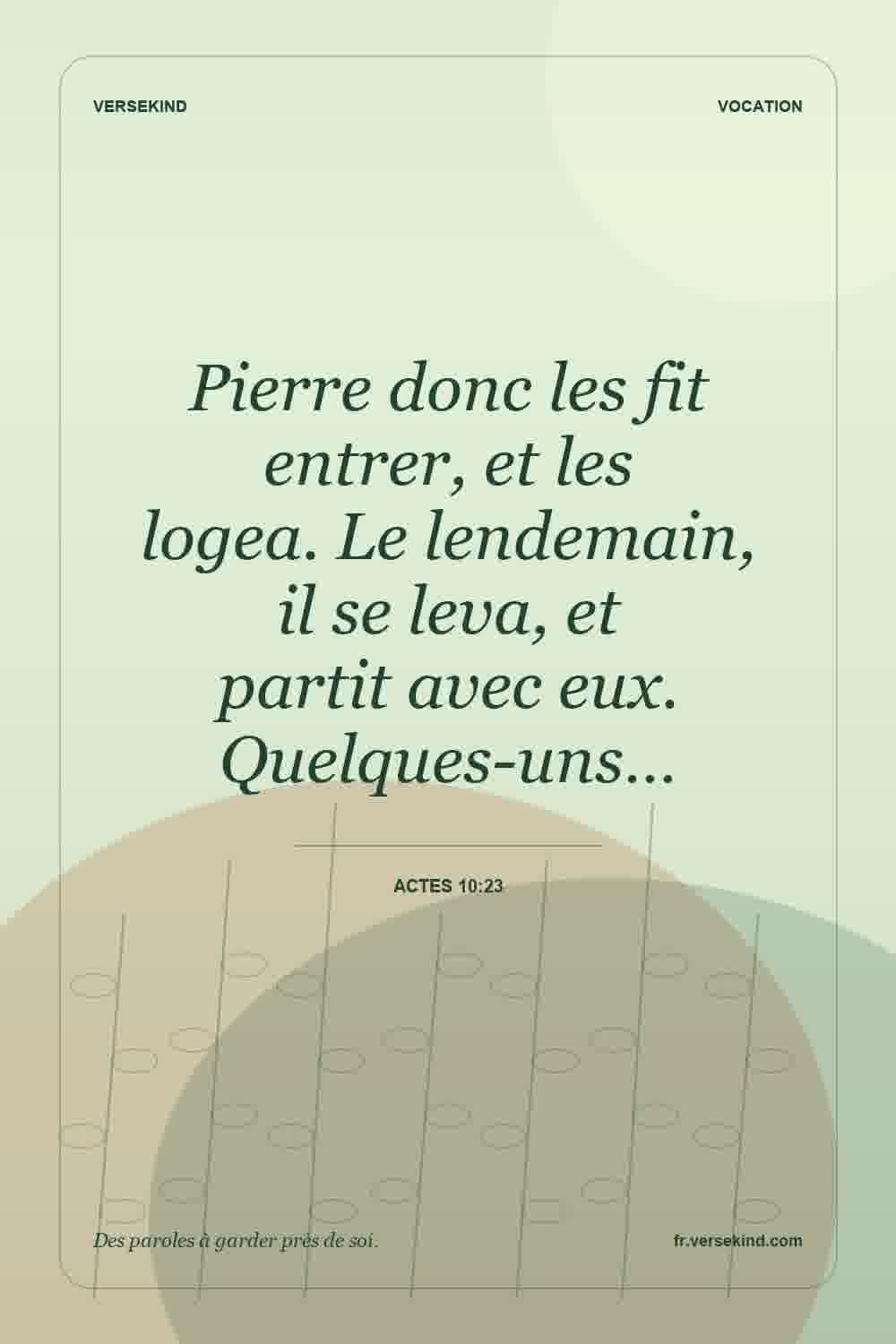 Pierre donc les fit entrer, et les logea. Le lendemain, il se leva, et partit avec eux. Quelques-uns… — Actes 10:23