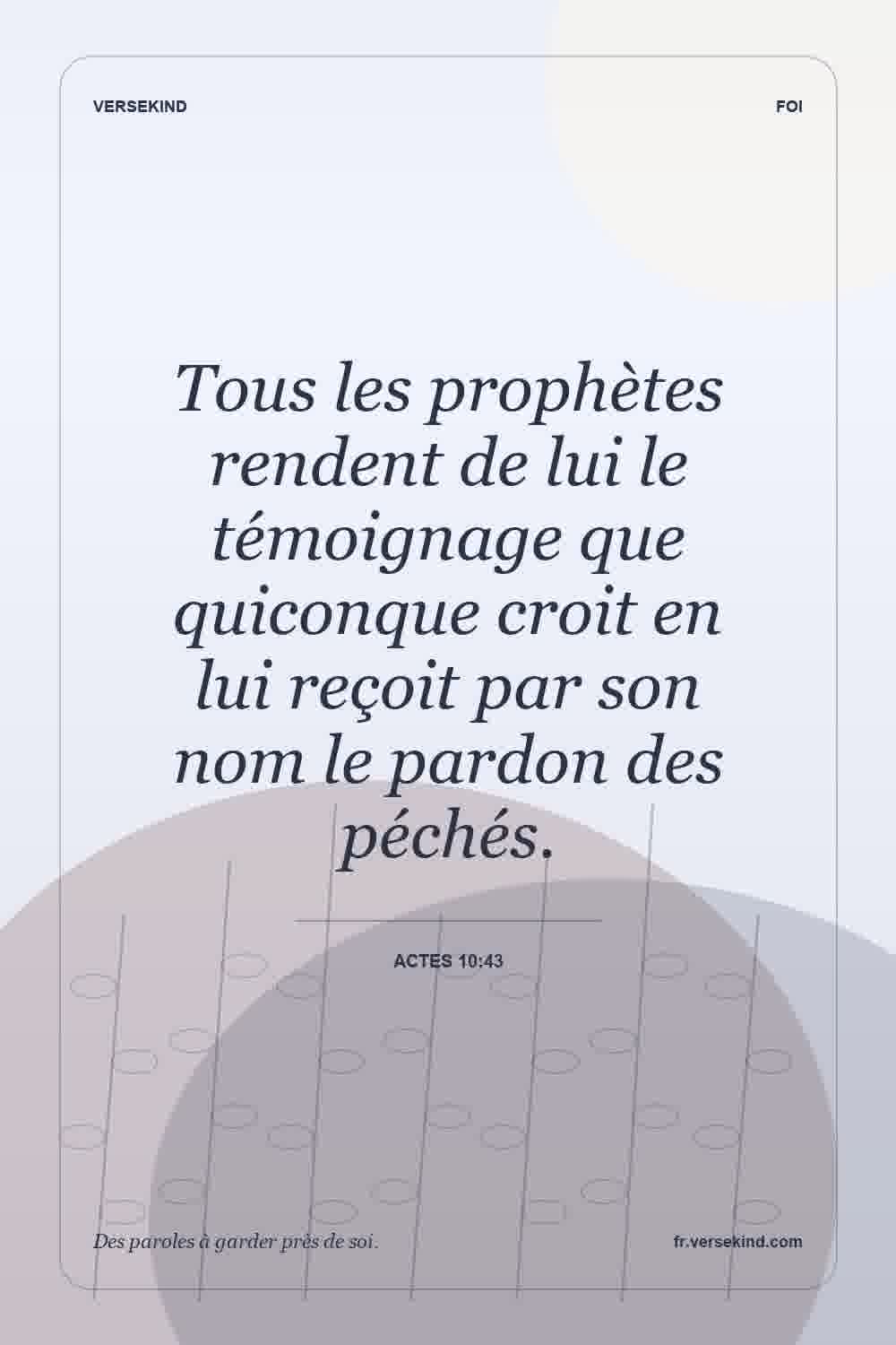 Tous les prophètes rendent de lui le témoignage que quiconque croit en lui reçoit par son nom le pardon des péchés. — Actes 10:43