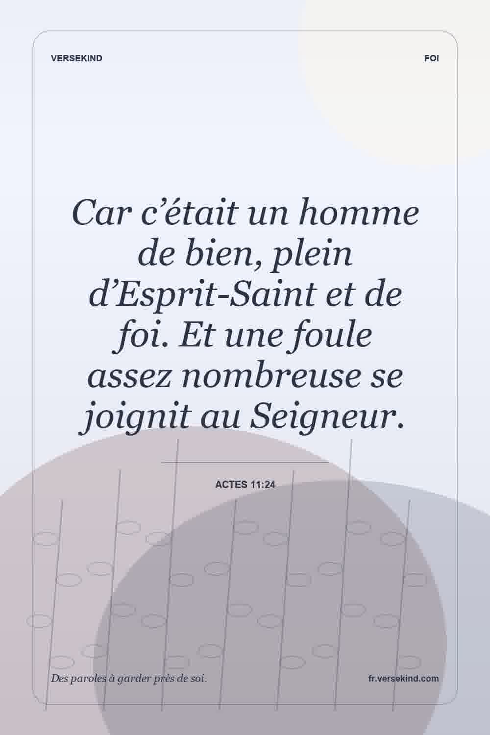 Car c’était un homme de bien, plein d’Esprit-Saint et de foi. Et une foule assez nombreuse se joignit au Seigneur. — Actes 11:24