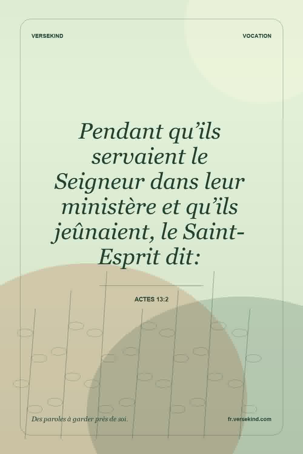 Pendant qu’ils servaient le Seigneur dans leur ministère et qu’ils jeûnaient, le Saint-Esprit dit: — Actes 13:2