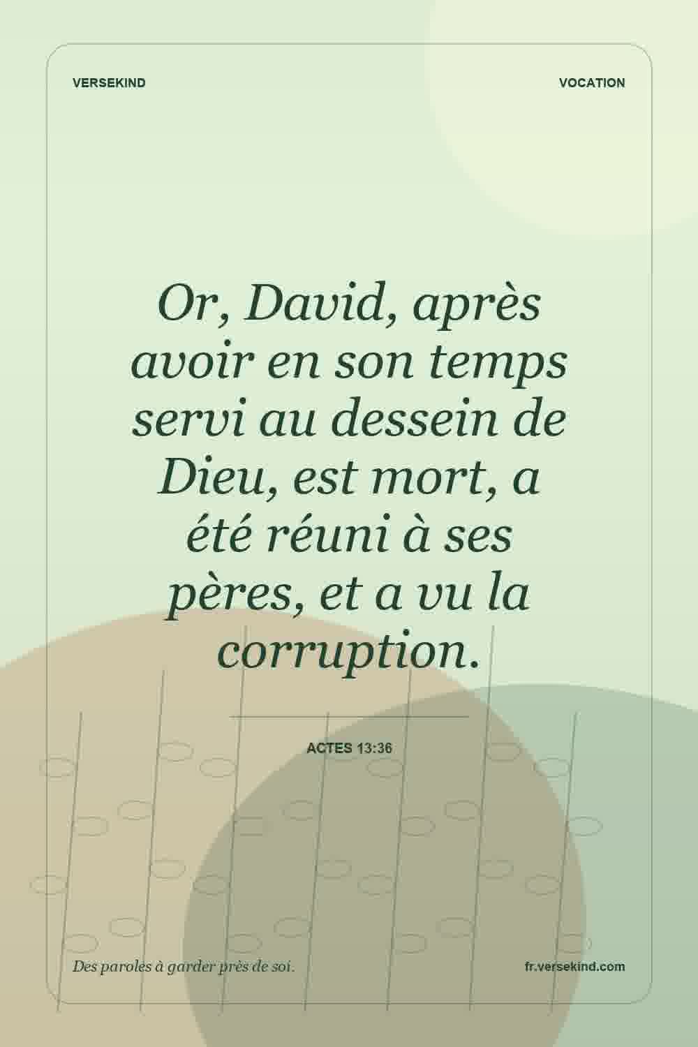 Or, David, après avoir en son temps servi au dessein de Dieu, est mort, a été réuni à ses pères, et a vu la corruption. — Actes 13:36