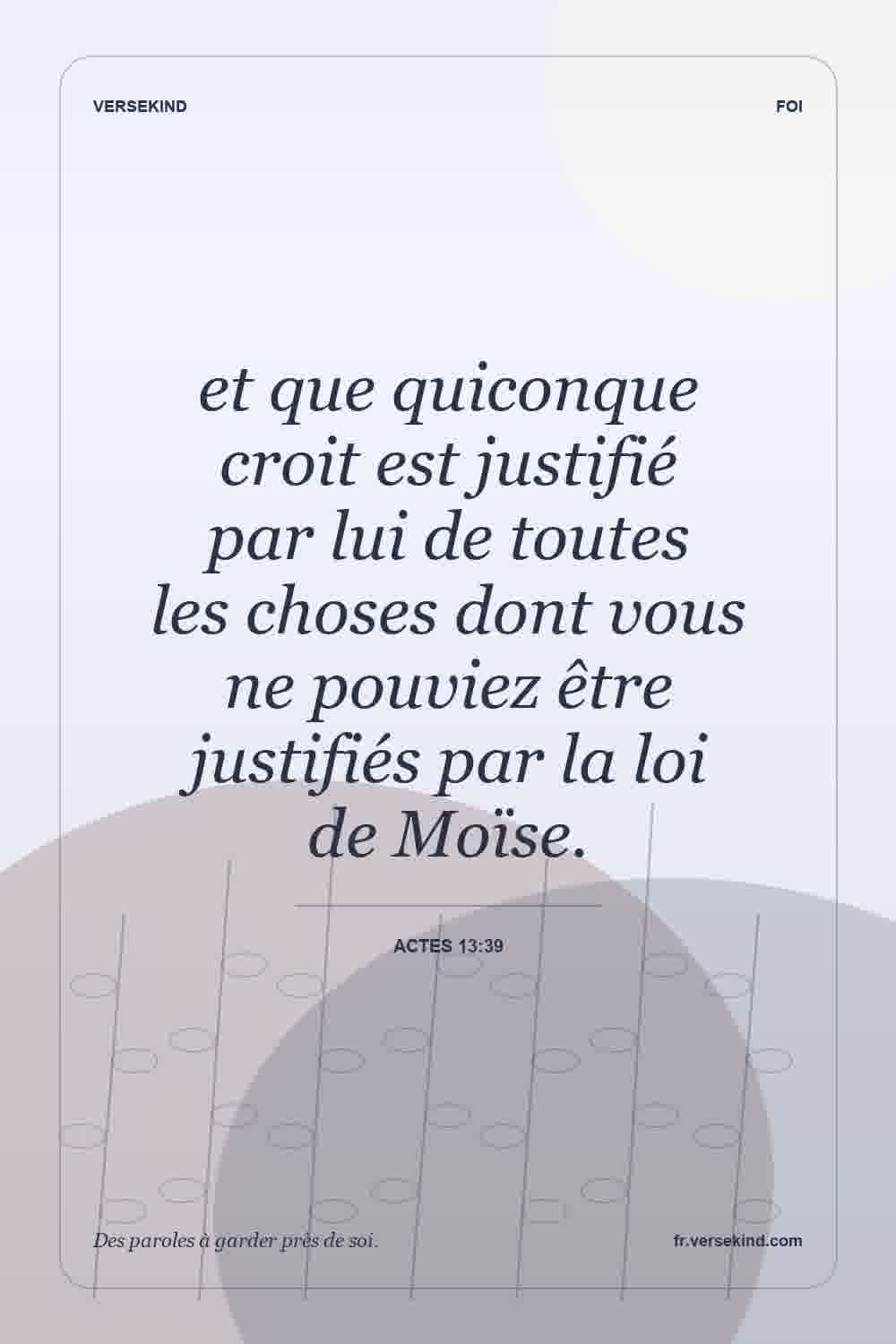 et que quiconque croit est justifié par lui de toutes les choses dont vous ne pouviez être justifiés par la loi de Moïse. — Actes 13:39