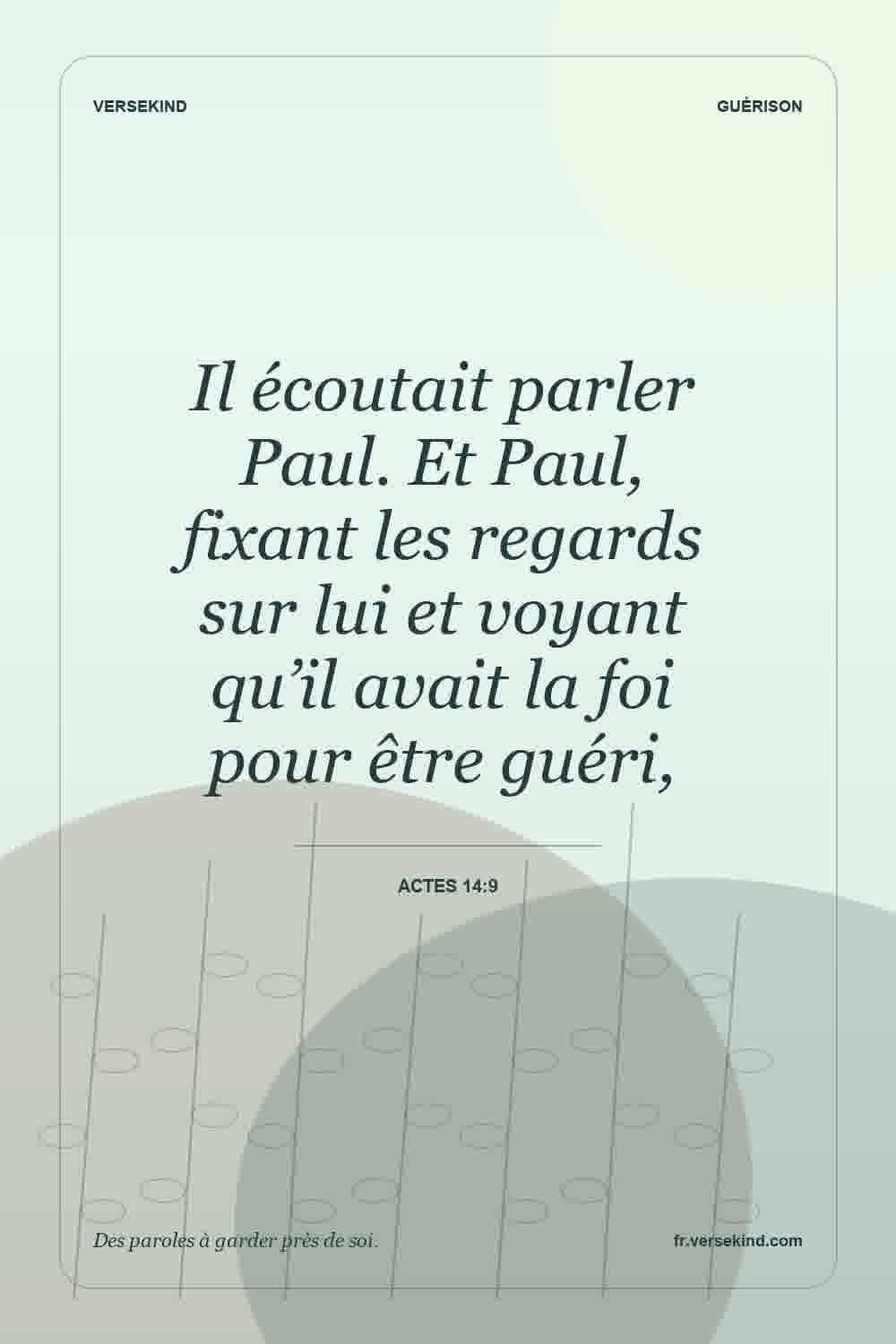 Il écoutait parler Paul. Et Paul, fixant les regards sur lui et voyant qu’il avait la foi pour être guéri, — Actes 14:9