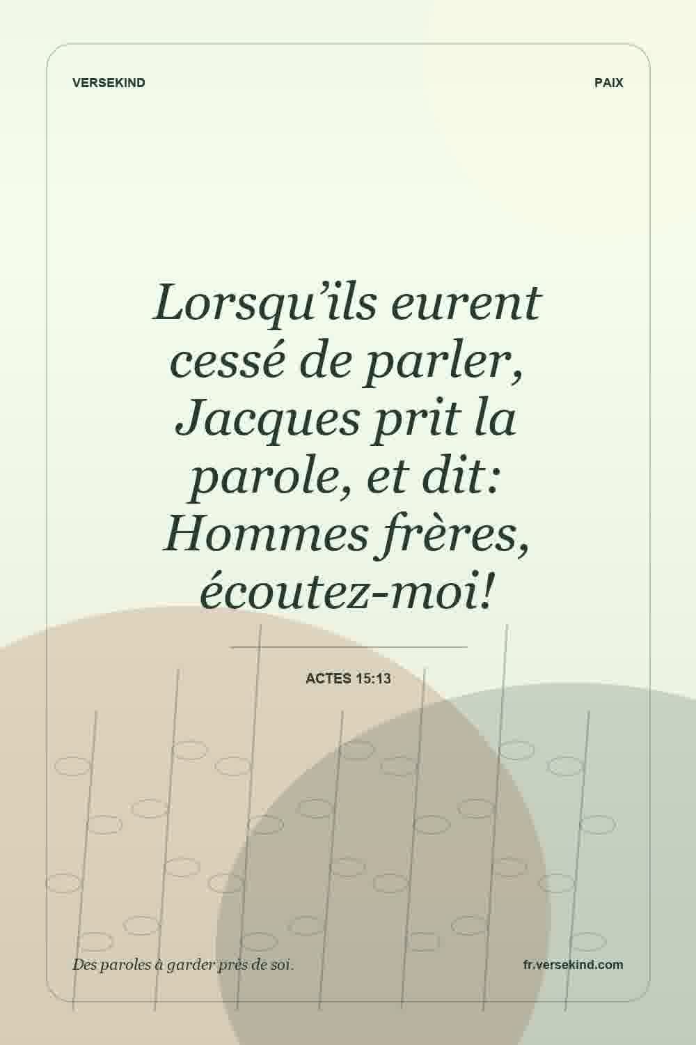 Lorsqu’ils eurent cessé de parler, Jacques prit la parole, et dit: Hommes frères, écoutez-moi! — Actes 15:13