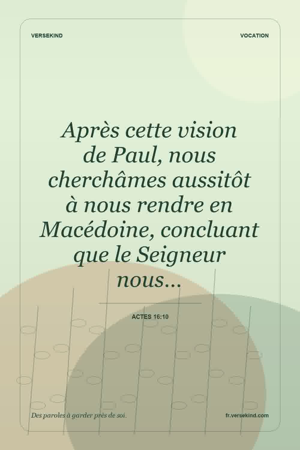Après cette vision de Paul, nous cherchâmes aussitôt à nous rendre en Macédoine, concluant que le Seigneur nous… — Actes 16:10