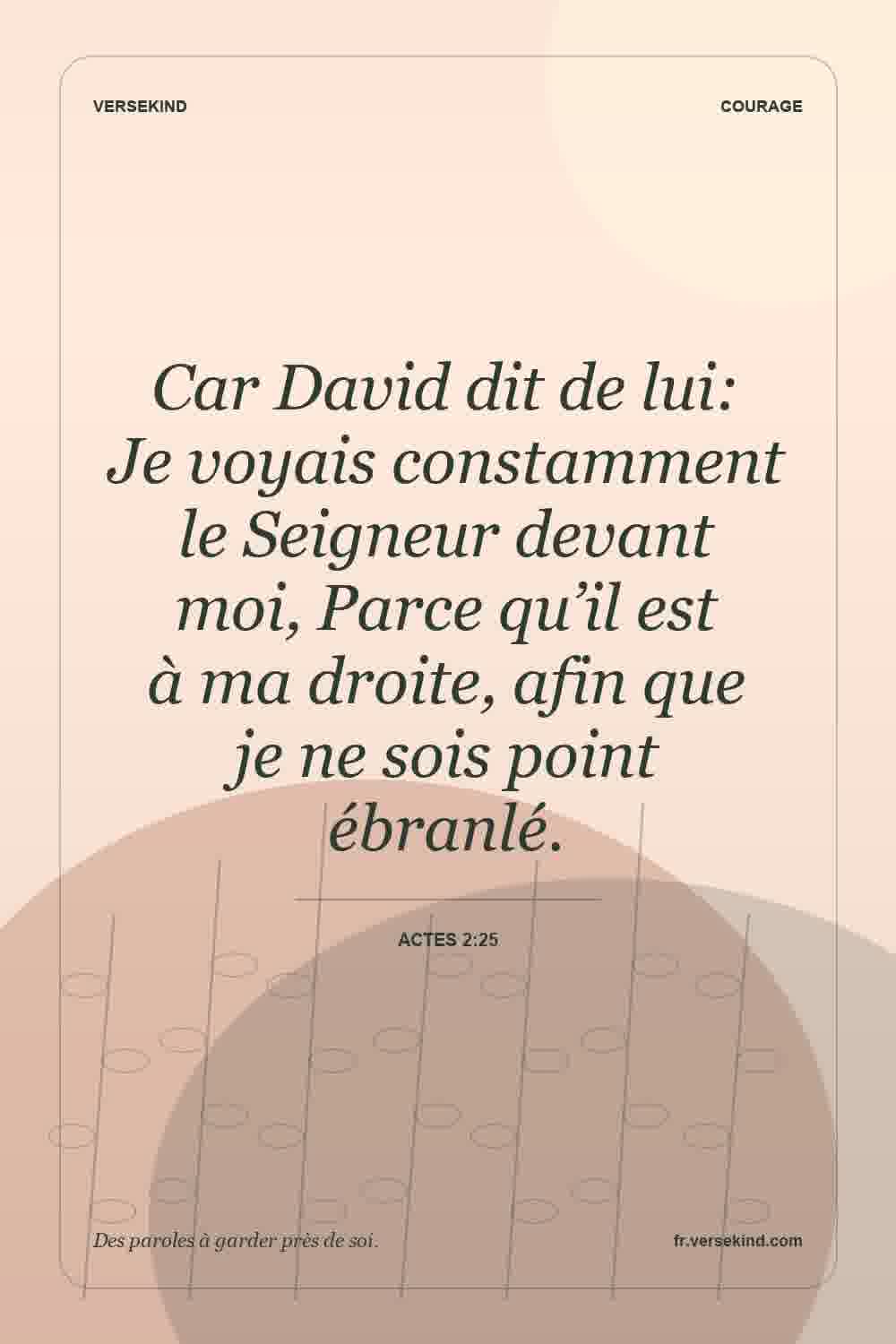 Car David dit de lui: Je voyais constamment le Seigneur devant moi, Parce qu’il est à ma droite, afin que je ne sois point ébranlé. — Actes 2:25