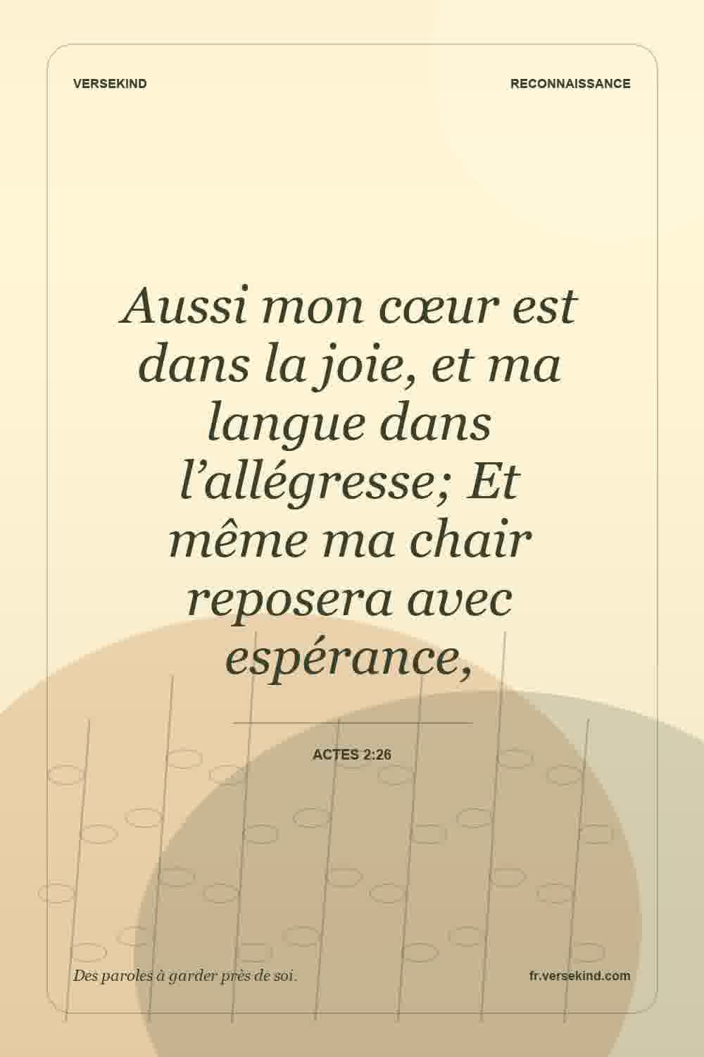 Aussi mon cœur est dans la joie, et ma langue dans l’allégresse; Et même ma chair reposera avec espérance, — Actes 2:26