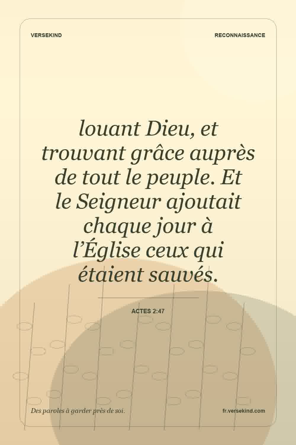 louant Dieu, et trouvant grâce auprès de tout le peuple. Et le Seigneur ajoutait chaque jour à l’Église ceux qui étaient sauvés. — Actes 2:47