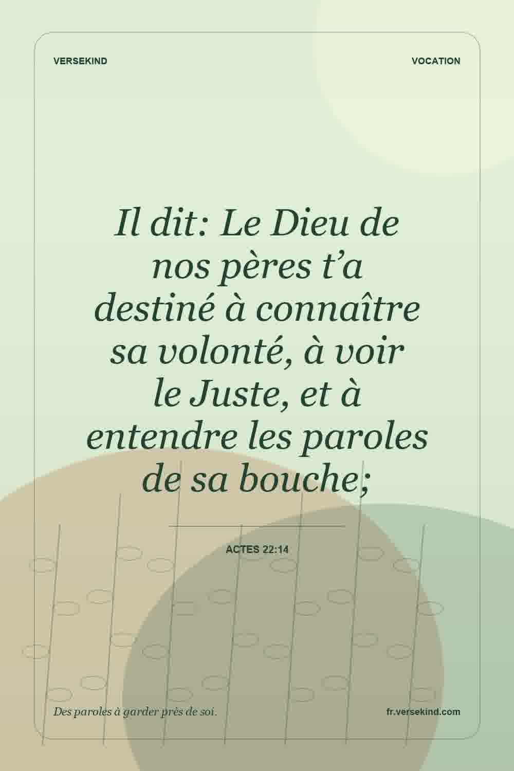 Il dit: Le Dieu de nos pères t’a destiné à connaître sa volonté, à voir le Juste, et à entendre les paroles de sa bouche; — Actes 22:14