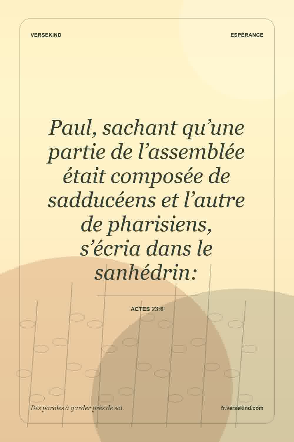 Paul, sachant qu’une partie de l’assemblée était composée de sadducéens et l’autre de pharisiens, s’écria dans le sanhédrin: — Actes 23:6