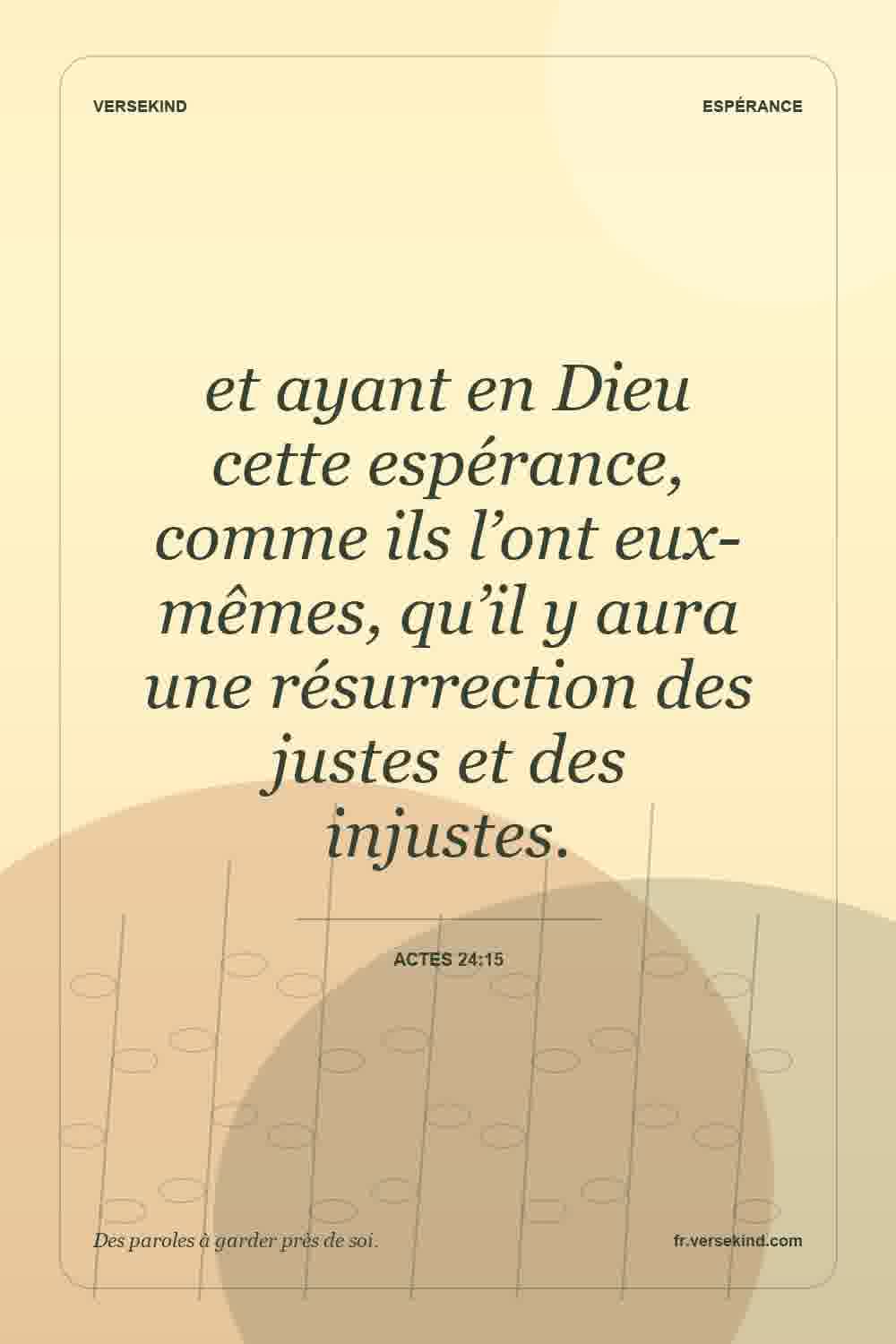 et ayant en Dieu cette espérance, comme ils l’ont eux-mêmes, qu’il y aura une résurrection des justes et des injustes. — Actes 24:15