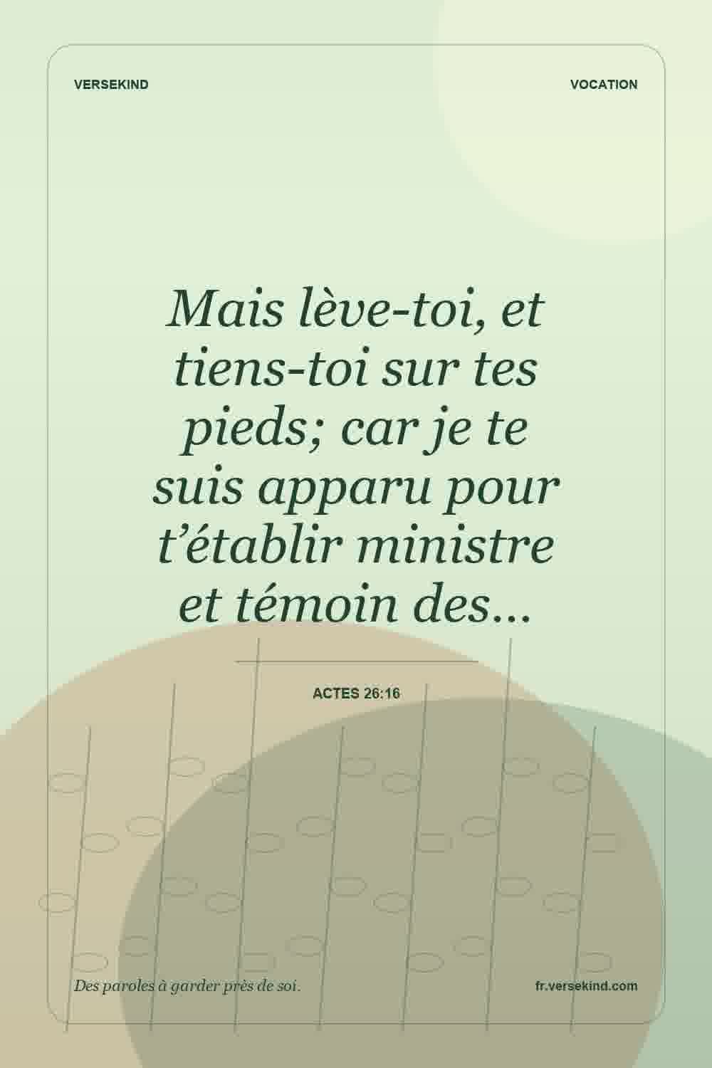 Mais lève-toi, et tiens-toi sur tes pieds; car je te suis apparu pour t’établir ministre et témoin des… — Actes 26:16