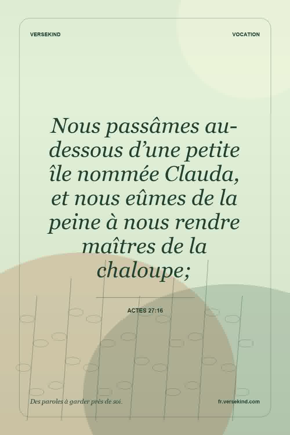 Nous passâmes au-dessous d’une petite île nommée Clauda, et nous eûmes de la peine à nous rendre maîtres de la chaloupe; — Actes 27:16