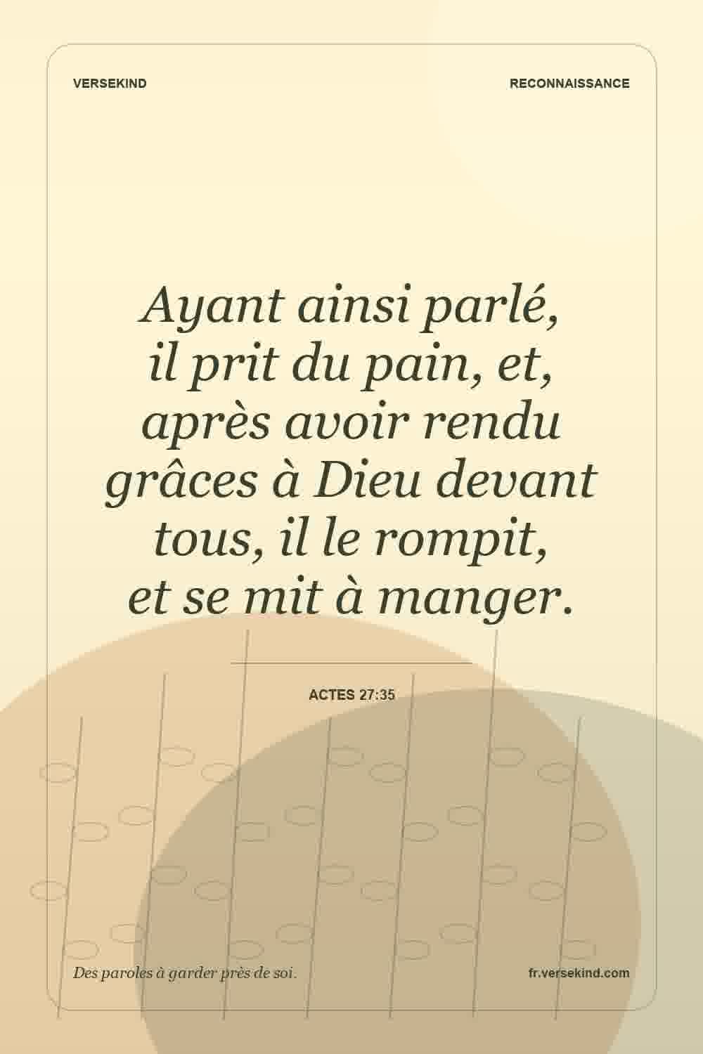 Ayant ainsi parlé, il prit du pain, et, après avoir rendu grâces à Dieu devant tous, il le rompit, et se mit à manger. — Actes 27:35