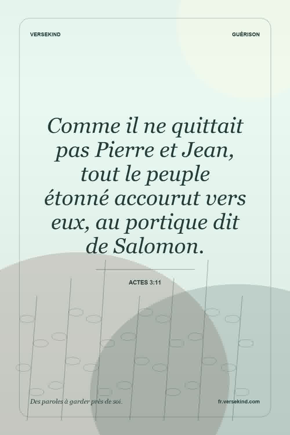 Comme il ne quittait pas Pierre et Jean, tout le peuple étonné accourut vers eux, au portique dit de Salomon. — Actes 3:11