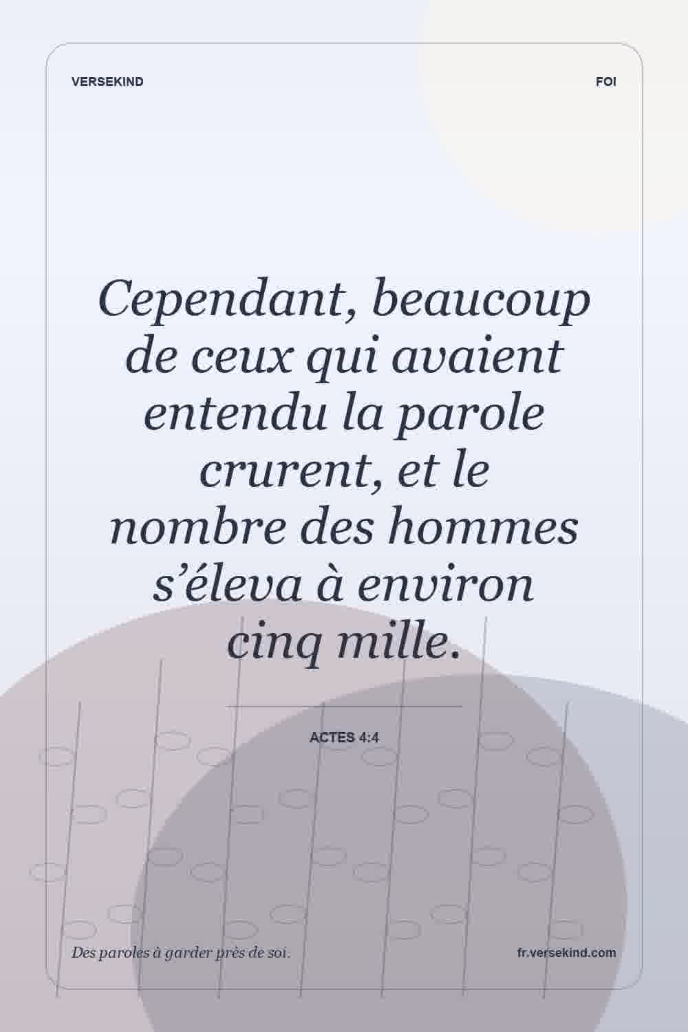 Cependant, beaucoup de ceux qui avaient entendu la parole crurent, et le nombre des hommes s’éleva à environ cinq mille. — Actes 4:4