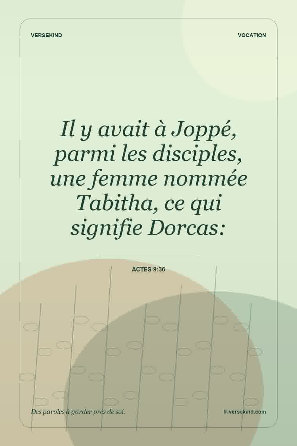 Il y avait à Joppé, parmi les disciples, une femme nommée Tabitha, ce qui signifie Dorcas: — Actes 9:36