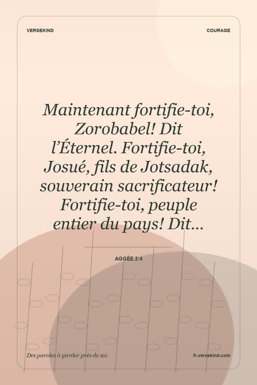 Maintenant fortifie-toi, Zorobabel! Dit l’Éternel. Fortifie-toi, Josué, fils de Jotsadak, souverain sacrificateur! Fortifie-toi, peuple entier du pays! Dit… — Aggée 2:4