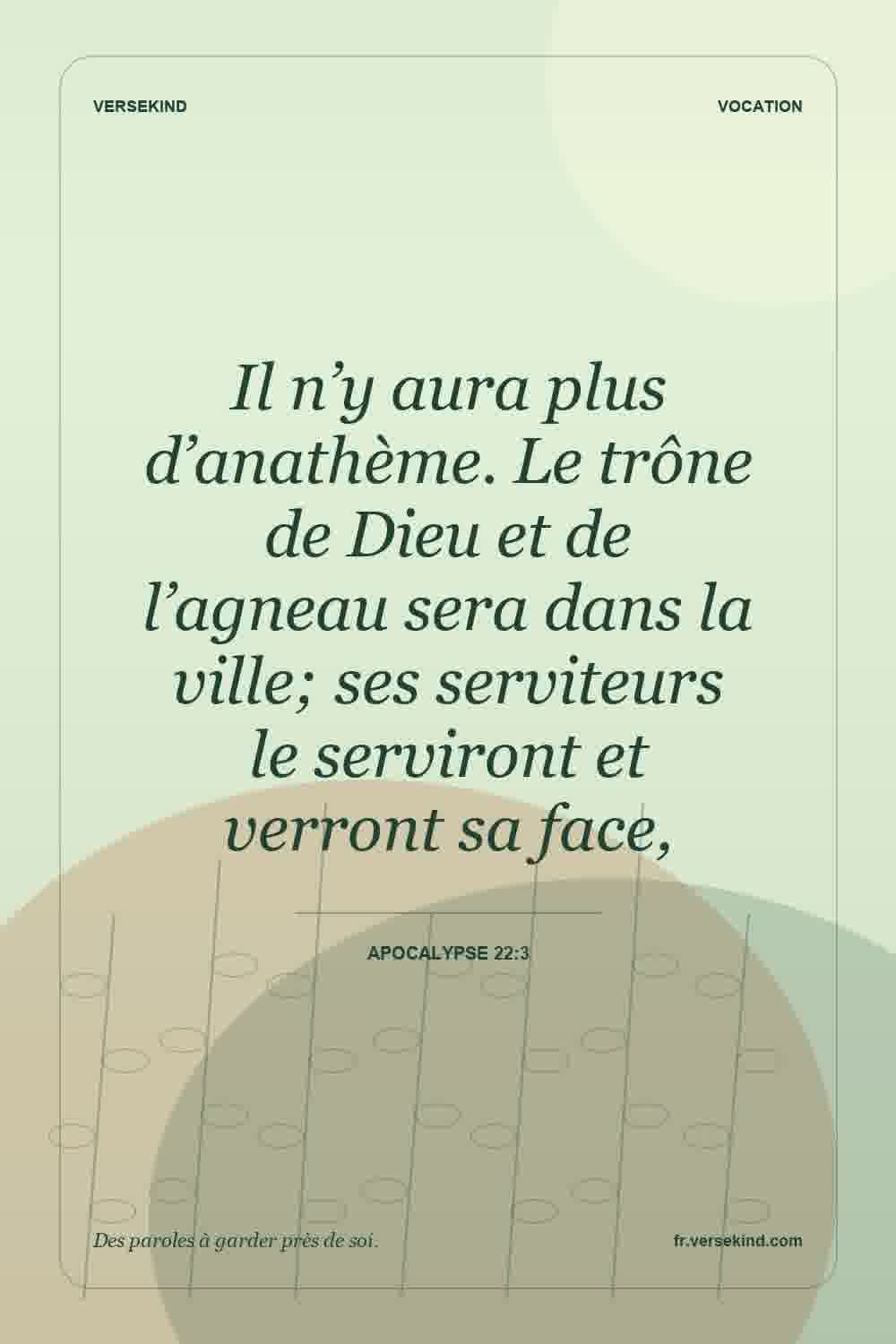 Il n’y aura plus d’anathème. Le trône de Dieu et de l’agneau sera dans la ville; ses serviteurs le serviront et verront sa face, — Apocalypse 22:3