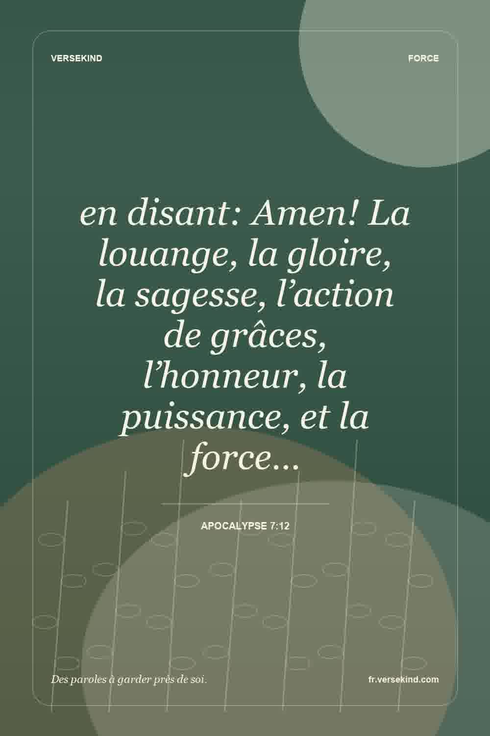 en disant: Amen! La louange, la gloire, la sagesse, l’action de grâces, l’honneur, la puissance, et la force… — Apocalypse 7:12